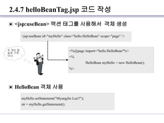 2.4.7 helloBeanTag.jsp 코드 작성
▣ <jsp:useBean> 액션 태그를 사용해서 객체 생성
▣ HelloBean 객체 사용
<jsp:useBean id="myHello" class="hello.HelloBean" scope="page" />
myHello.setStatement("MyungJin Lee!!");
str = myHello.getStatement();
<%@page import="hello.HelloBean"%>
<%
HelloBean myHello = new HelloBean();
%>
두 개는 동
일한 구문
이다.
 