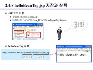 2.4.8 helloBeanTag.jsp 저장과 실행
▣ JSP 코드 저장
◈ 파일명 : helloBeanTag.jsp
◈ 디렉터리 : %CATALINA_HOME%webappsMySample
▣ helloBeanTag 실행
http://localhost:8080/MySample/helloBeanTag.jsp
디렉터리 이름 JSP 이름
액션 태그를 이
용하면 코드를
간결화 시킬 수
있다.
 