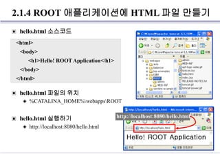 2.1.4 ROOT 애플리케이션에 HTML 파일 만들기
▣ hello.html 소스코드
▣ hello.html 파일의 위치
◈ %CATALINA_HOME%webappsROOT
▣ hello.html 실행하기
◈ http://localhost:8080/hello.html
http://localhost:8080/hello.html
<html>
<body>
<h1>Hello! ROOT Application</h1>
</body>
</html>
 