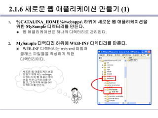 2.1.6 새로운 웹 애플리케이션 만들기 (1)
1. %CATALINA_HOME%webapps 하위에 새로운 웹 애플리케이션을
위한 MySample 디렉터리를 만든다.
◈ 웹 애플리케이션은 하나의 디렉터리로 관리된다.
2. MySample 디렉터리 하위에 WEB-INF 디렉터리를 만든다.
▣ WEB-INF 디렉터리는 web.xml 파일과
클래스 파일들을 작성하기 위한
디렉터리이다.
새로운 웹 애플리케이션을
만들기 위해서는 webapps
디렉터리에 웹 애플리케이
션을 위한 디렉터리를 만
들고, 그 하위에 WEB-INF
디렉터리를 만든다.
 