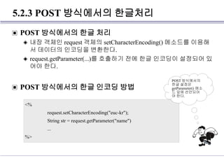 5.2.3 POST 방식에서의 한글처리
▣ POST 방식에서의 한글 처리
◈ 내장 객체인 request 객체의 setCharacterEncoding() 메소드를 이용해
서 데이터의 인코딩을 변환한다.
◈ request.getParameter(...)를 호출하기 전에 한글 인코딩이 설정되어 있
어야 한다.
▣ POST 방식에서의 한글 인코딩 방법
<%
request.setCharacterEncoding("euc-kr");
String str = request.getParameter("name")
...
%>
POST 방식에서의
한글 설정은
getParameter() 메소
드 앞에 선언되어
야 한다.
 