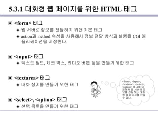 5.3.1 대화형 웹 페이지를 위한 HTML 태그
▣ <form> 태그
◈ 웹 서버로 정보를 전달하기 위한 기본 태그
◈ action과 method 속성을 사용해서 정보 전달 방식과 실행될 CGI 애
플리케이션을 지정한다.
▣ <input> 태그
◈ 텍스트 필드, 체크 박스, 라디오 버튼 등을 만들기 위한 태그
▣ <textarea> 태그
◈ 대화 상자를 만들기 위한 태그
▣ <select>, <option> 태그
◈ 선택 목록을 만들기 위한 태그
<form>, <input>,
<textarea>, <select>,
<option> 태그를 이
용해서 웹 서버에 정
보를 전달하는 대화
형 웹 페이지를 만들
수 있다.
 