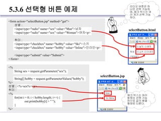 5.3.6 선택형 버튼 예제
<form action="selectButton.jsp" method="get">
성별 :
<input type="radio" name="sex" value="Man">남자
<input type="radio" name="sex" value="Woman">여자<p>
취미 :
<input type="checkbox" name="hobby" value="Ski">스키
<input type="checkbox" name="hobby" value="Inline">인라인<p>
<input type="submit" value="Submit">
</form>
라디오 버튼은 하
나만 선택 가능하
며, 체크 박스는 여
러 개가 선택 가능
하다.
selectButton.html
<%
String sex = request.getParameter("sex");
String[] hobby = request.getParameterValues("hobby");
%>
성별 : <%=sex%><p>
취미 :
<%
for(int i = 0; i < hobby.length; i++) {
out.print(hobby[i] + " ");
}
%>
체크 박스는 여러
항목이 선택 가능
하므로 값의 배열
형태로 다룬다.
selectButton.jsp
 