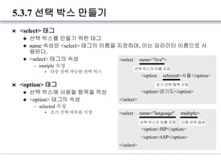 5.3.7 선택 박스 만들기
▣ <select> 태그
◈ 선택 박스를 만들기 위한 태그
◈ name 속성은 <select> 태그의 이름을 지정하며, 이는 파라미터 이름으로 사
용된다.
◈ <select> 태그의 속성
– mutiple 속성
• 다중 선택 가능한 선택 박스
▣ <option> 태그
◈ 선택 박스에 사용될 항목을 작성
◈ <option> 태그의 속성
– selected 속성
• 초기 선택 여부를 지정
<select name="live">
<option selected>서울</option>
<option>경기도</option>
</select>
선택 박스의 이름 지정
초기 선택 항목 지정
<select name="language" multiple>
<option>JSP</option>
<option>ASP</option>
</select>
선택 박스의 이름 지정 다중 선택 옵션
 