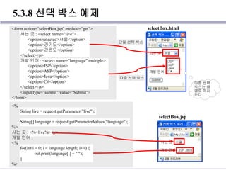 5.3.8 선택 박스 예제
<form action="selectBox.jsp" method="get">
사는 곳 : <select name="live">
<option selected>서울</option>
<option>경기도</option>
<option>강원도</option>
</select><p>
개발 언어 : <select name="language" multiple>
<option>JSP</option>
<option>ASP</option>
<option>Java</option>
<option>C#</option>
</select><p>
<input type="submit" value="Submit">
</form>
다중 선택 박스
단일 선택 박스
selectBox.html
<%
String live = request.getParameter("live");
String[] language = request.getParameterValues("language");
%>
사는 곳 : <%=live%><p>
개발 언어 :
<%
for(int i = 0; i < language.length; i++) {
out.print(language[i] + " ");
}
%>
selectBox.jsp
다중 선택
박스는 배
열로 처리
한다.
 
