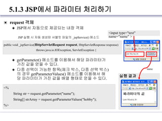 5.1.3 JSP에서 파라미터 처리하기
▣ request 객체
◈ JSP에서 자동으로 제공되는 내장 객체
◈ getParameter() 메소드를 이용해서 해당 파라미터가
가진 값을 얻을 수 있다.
◈ 다중 선택이 가능한 항목(체크 박스, 다중 선택 박스)
의 경우 getParameterValues() 메소드를 이용해서 해
당 파라미터가 가진 값을 배열 형태로 얻을 수 있다.
public void _jspService(HttpServletRequest request, HttpServletResponse response)
throws java.io.IOException, ServletException {
JSP 실행 시 자동 생성된 서블릿 파일의 _jspService() 메소드
<%
String str = request.getParameter("name");
String[] strArray = request.getParameterValues("hobby");
%>
<input type="text"
name="name" >
실행 결과
name
 