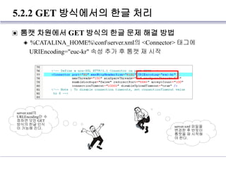 5.2.2 GET 방식에서의 한글 처리
▣ 톰캣 차원에서 GET 방식의 한글 문제 해결 방법
◈ %CATALINA_HOME%confserver.xml의 <Connector> 태그에
URIEncoding="euc-kr" 속성 추가 후 톰캣 재 시작
server.xml의
URLEncoding만 수
정하면 모든 GET
방식의 한글 인식
이 가능해 진다. server.xml 파일을
변경한 후 반듯이
톰캣을 재 시작해
야 한다.
 