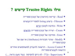 אילו  Trustee Rights  קיימים  ? Read -  קריאה  ( והרצה )  של קובץ / ספרייה Filescan -  ביצוע  listing  לספרייה / קבצים Write -  כתיבה לקובץ  קיים Create -  יצירה של קובץ / ספרייה  חדשים Erase -  מחיקה של קובץ / ספרייה Modify -  שינוי תכוניות  (Attributes)  או שם של קובץ / ספרייה Access Control -  הרשאה להעניק למשתמשים אחרים הרשאה  לקבצים / ספריות Supervisory -  כנ”ל  -  לא ניתן לחסימה  ( עוד מעט נראה… .) 