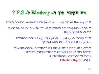מה הקשר בין ה - Bindery  ל - F.S ? ה - Bindery  מאמת  (Authenticates)  את המשתמש בכניסה  לשרת . כל פעילות שקשורה להגדרות לוגיות של אובייקטים מתבצעת  מול ה - Bindery/NDS. “ פאשלה” ב - Bindery :  ה - Login Script,  נשמר בספריית  SYS:MAIL\object id.  בגירסא  4  תוקן . כאשר משתמש מנסה לגשת לקובץ / ספריה  -  ההרשאה שלו  נבדקת מול ה - Trustee List  שמוגדר בקובץ / ספרייה  או על - פי ההורשה  (Inheritance).  נקרא :  Effective Rights 