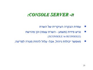 ה - SERVER  CONSOLE : עמדת הבקרה העיקרית של השרת נגיש פיזית  ( משמע  -  השרת עצמו )  וכן מהרשת (RCONSOLE  או  XCONSOLE). מאפשר יכולות ניהול ,  אבל -  עלול להוות מטרה לפריצה . 