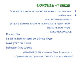 אבטחה פיזית :  יש לשמור את השרת בחדר מחשב מאובטח ונעול . אבטחה לוגית :  -  סיסמת  RCONSOLE   חזקה . -  אכיפת הצפנה ב -  REMOTE   ENCRYPT :  RCONSOLE . ( רק ב - 4) -  פקודת  REMOVE DOS - SECURE CONSOLE : -  נעילת ה - Console  עם סיסמא  ( MONITOR.NLM) . השתלטות על ה -  CONSOLE   מספיקה על מנת להשתלט על כל השרת ! אבטחת ה -  CONSOLE Remove Dos SYS:SYSTEM  הפעלת מודולים רק מספריית מונע שינוי תאריך ושעה Debugger-  מונע כניסה ל 