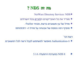 מה זה  NDS ? NetWare Directory Services: NDS מגדיר את כל האובייקטים ה לוגיים  בכל השרתים   מודל של עץ משאבים ברשת ,  מבוזר וגלובלי . מוסיף רמה נוספת של אבטחה על מודל ה -  BINDERY   ה“שטוח”  -  חלוקת הרשאות גמישה ,  חסימת הרשאות ,  מספר  מנהלי רשת וכו’ ה -Authentication  מאפשר למשתמש לקבל גישה לכל המשאבים  המורשים לו ,  בניגוד ל -  LOGIN   של גרסאות  3,  אשר היה מאפשר  גישה למשאבים של שרת בודד NDS 8  במערכת ההפעלה  5.1A 