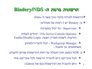 הרשאות ברמת ה - Bindery/NDS הרשאות לוגיות בלבד  ( אין קשר ל - Data) ב - Bindery  יש  3  רמות של מנהלים : Supervisor -  כל יכול במערכת  File Server Console Operator -  יכולים לשלוח  הודעות ,  לשנות תאריך ושעה , Enable/Disable Login  Workgroup Manager -  יכול להגדיר / למחוק  משתמשים ,  אך מוגבל ...   ב - NDS  כמעט ואין הגבלה על רמת ההרשאות שניתן להעניק : לכל אובייקט ניתן להגדיר הרשאה לכל אובייקט אחר ניתן להגביל את ההרשאות  ( גם של  Admin) 