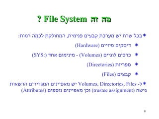 מה זה  File System ? בכל שרת יש מערכת קבצים פנימית ,  המחולקת לכמה רמות : דיסקים פיזיים  (Hardware)   כרכים לוגיים  (Volumes) -  מינימום אחד  (:SYS) ספריות  (Directories) קבצים  (Files) ל - Volumes, Directories, Files  יש מאפיינים המגדירים הרשאות גישה  (trustee assignment)  וכן מאפיינים נוספים  (Attributes) 