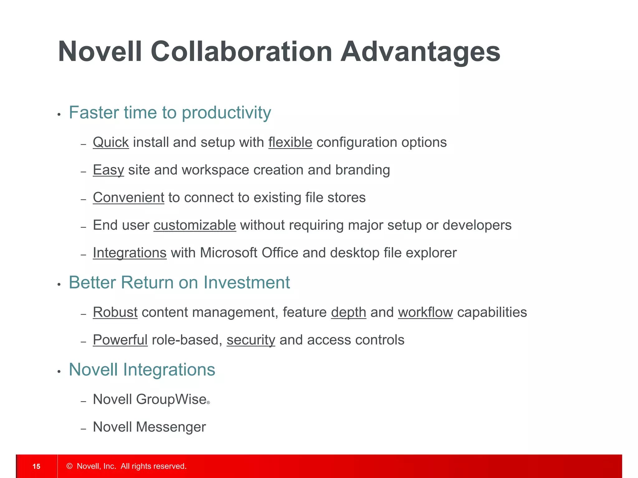 Novell Collaboration Advantages

     •   Faster time to productivity
             –   Quick install and setup with flexible configuration options
             –   Easy site and workspace creation and branding
             –   Convenient to connect to existing file stores
             –   End user customizable without requiring major setup or developers
             –   Integrations with Microsoft Office and desktop file explorer

     •   Better Return on Investment
             –   Robust content management, feature depth and workflow capabilities
             –   Powerful role-based, security and access controls

     •   Novell Integrations
             –   Novell GroupWise              ®




             –   Novell Messenger

15       © Novell, Inc. All rights reserved.
 