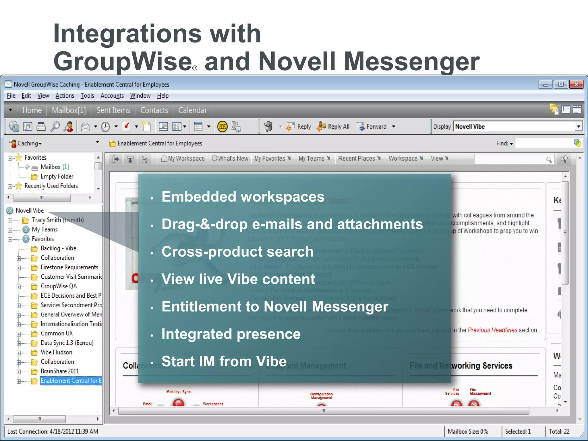 Integrations with
     GroupWise and Novell Messenger        ®




                                 •   Embedded workspaces
                                 •   Drag-&-drop e-mails and attachments
                                 •   Cross-product search
                                 •   View live Vibe content
                                 •   Entitlement to Novell Messenger
                                 •   Integrated presence
                                 •   Start IM from Vibe



12   © Novell, Inc. All rights reserved.
 