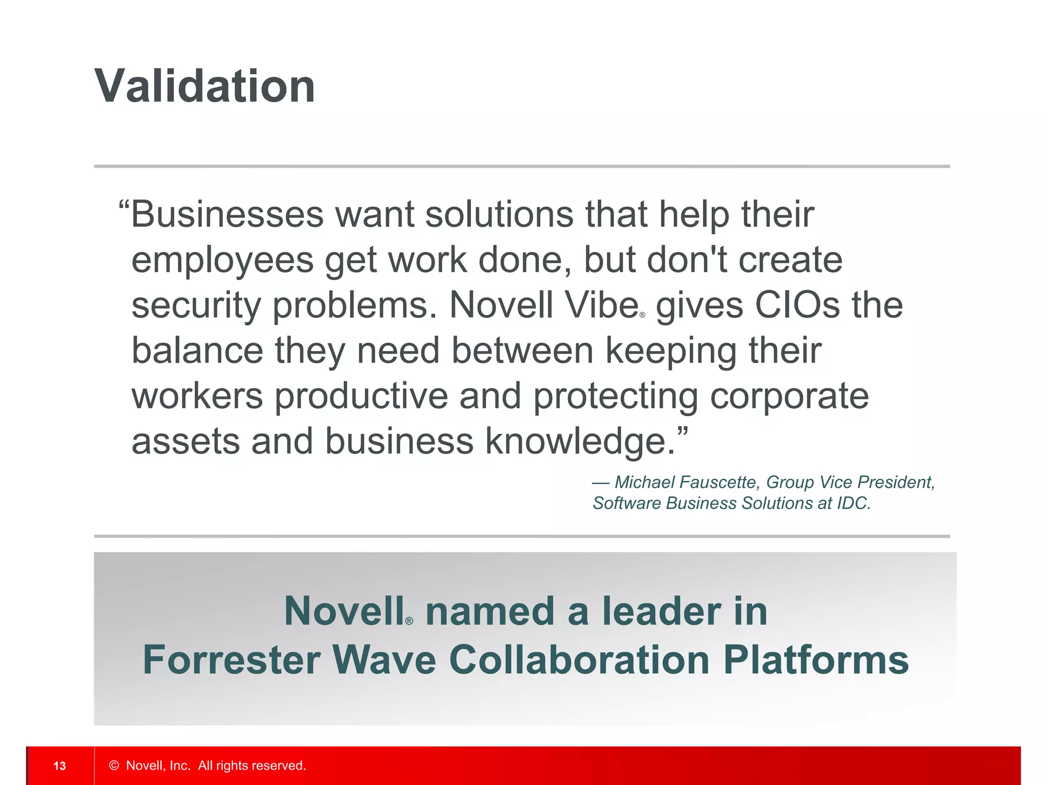 Validation

      “Businesses want solutions that help their
       employees get work done, but don't create
       security problems. Novell Vibe gives CIOs the®




       balance they need between keeping their
       workers productive and protecting corporate
       assets and business knowledge.”
                                               — Michael Fauscette, Group Vice President,
                                               Software Business Solutions at IDC.




                 Novell named a leader in  ®



          Forrester Wave Collaboration Platforms

13   © Novell, Inc. All rights reserved.
 