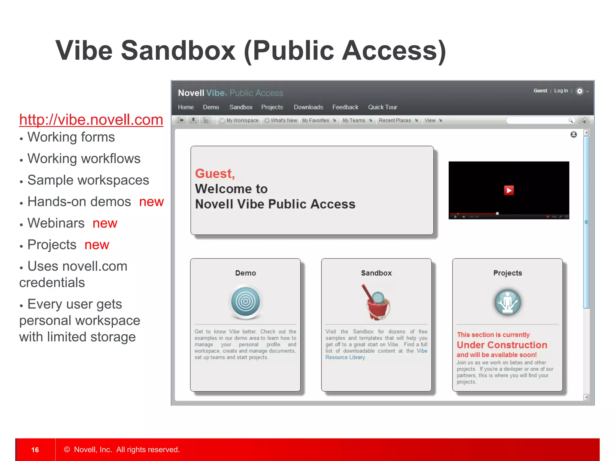 Vibe Sandbox (Public Access)

http://vibe.novell.com
•   Working forms
•   Working workflows
•   Sample workspaces
•   Hands-on demos new
•   Webinars new
•   Projects new
•Uses novell.com
credentials
•Every user gets
personal workspace
with limited storage




    16   © Novell, Inc. All rights reserved.
 
