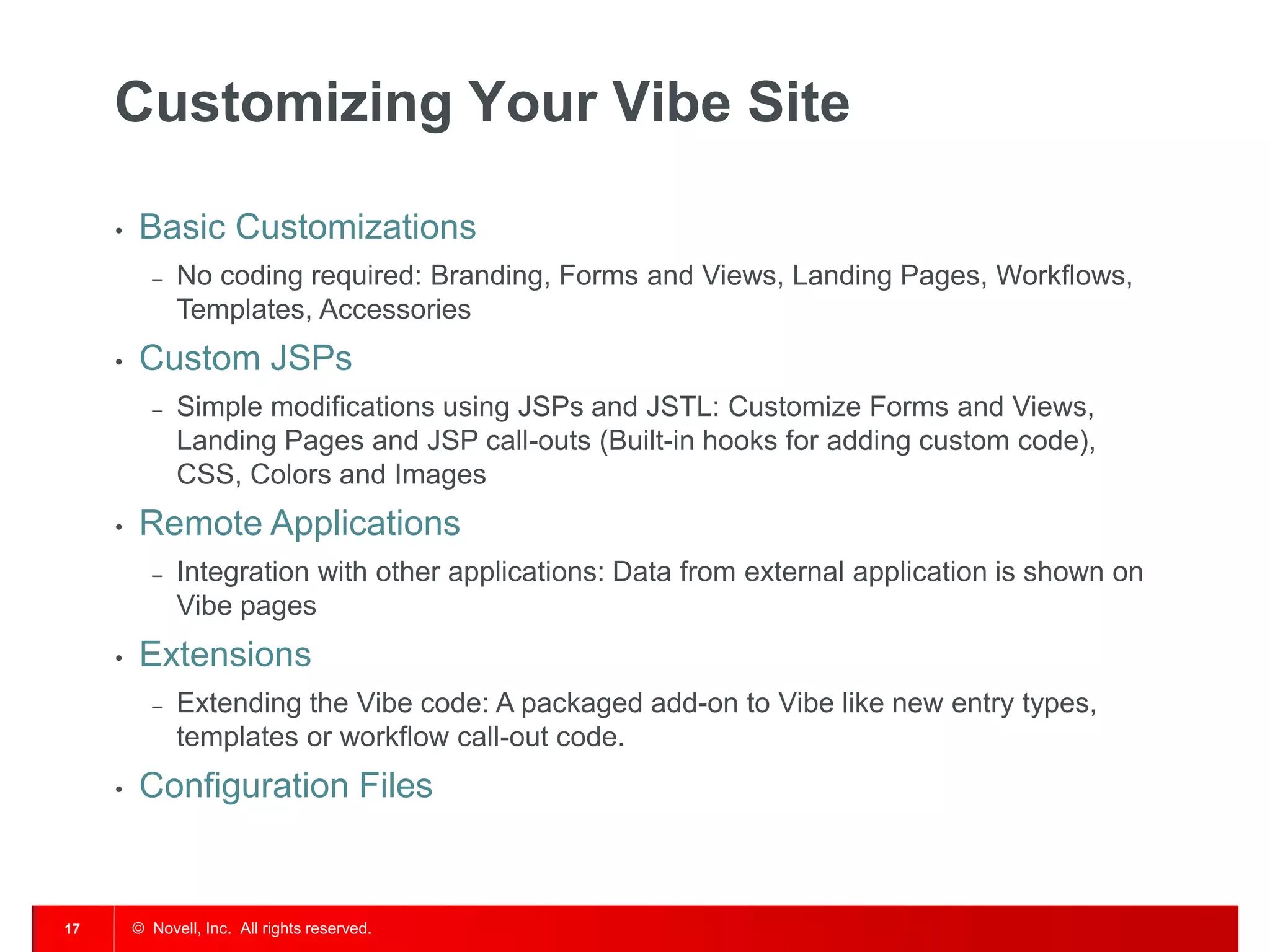 Customizing Your Vibe Site

     •   Basic Customizations
           ‒   No coding required: Branding, Forms and Views, Landing Pages, Workflows,
               Templates, Accessories
     •   Custom JSPs
           ‒   Simple modifications using JSPs and JSTL: Customize Forms and Views,
               Landing Pages and JSP call-outs (Built-in hooks for adding custom code),
               CSS, Colors and Images
     •   Remote Applications
           ‒   Integration with other applications: Data from external application is shown on
               Vibe pages
     •   Extensions
           ‒   Extending the Vibe code: A packaged add-on to Vibe like new entry types,
               templates or workflow call-out code.
     •   Configuration Files


17       © Novell, Inc. All rights reserved.
 