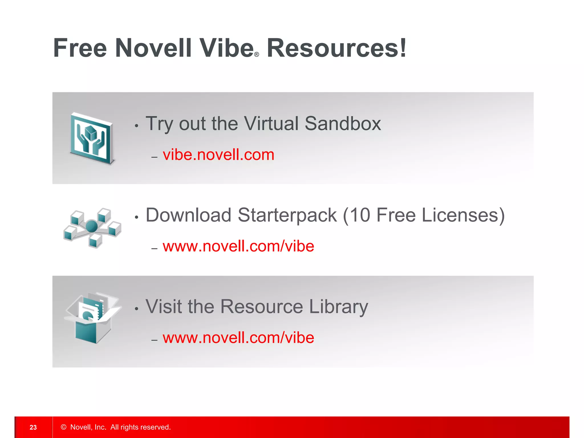 Free Novell Vibe Resources!                 ®




                            •   Try out the Virtual Sandbox
                                 ‒   vibe.novell.com


                            •   Download Starterpack (10 Free Licenses)
                                 ‒   www.novell.com/vibe


                            •   Visit the Resource Library
                                 ‒   www.novell.com/vibe




23   © Novell, Inc. All rights reserved.
 
