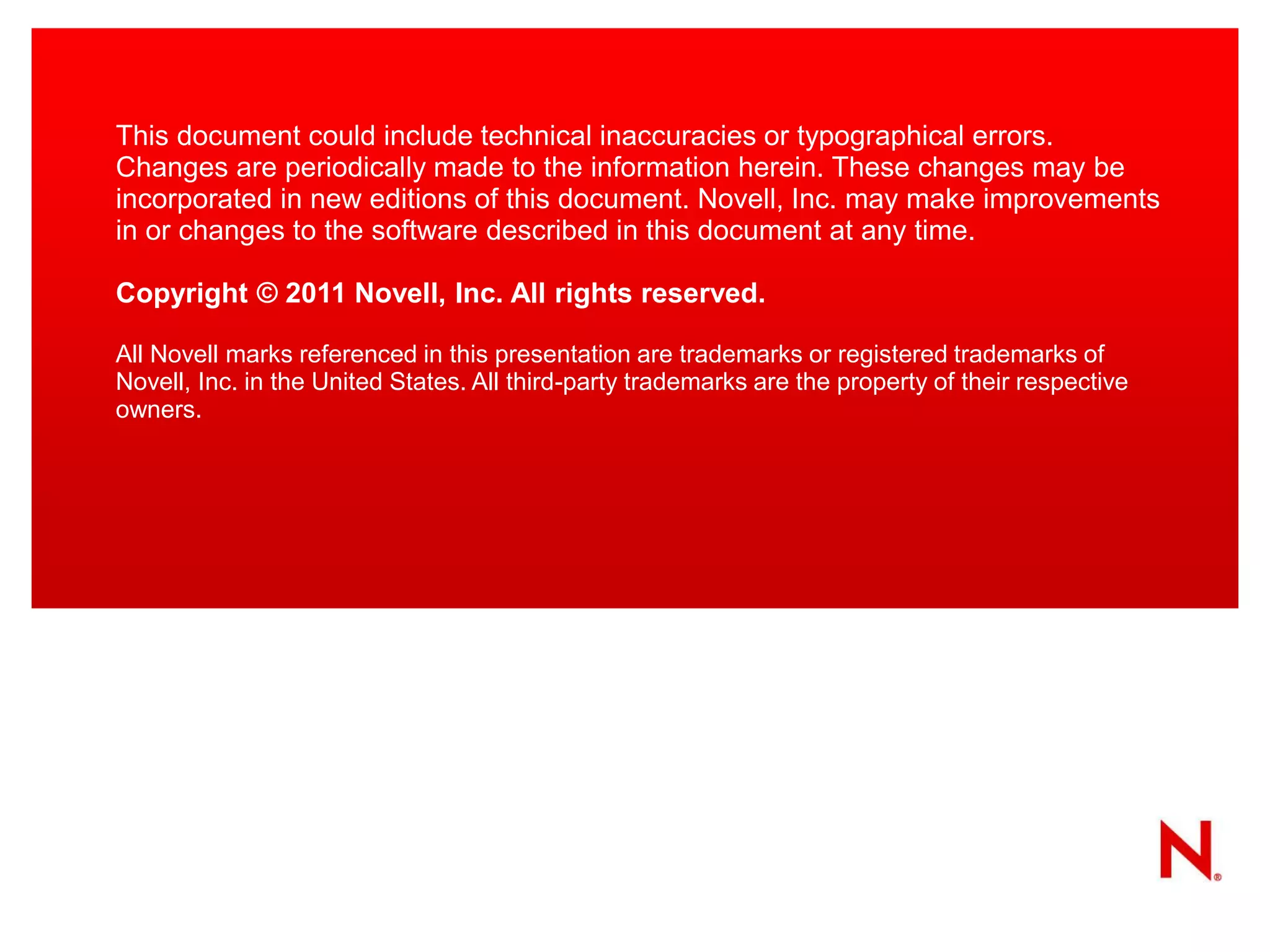 This document could include technical inaccuracies or typographical errors.
Changes are periodically made to the information herein. These changes may be
incorporated in new editions of this document. Novell, Inc. may make improvements
in or changes to the software described in this document at any time.

Copyright © 2011 Novell, Inc. All rights reserved.

All Novell marks referenced in this presentation are trademarks or registered trademarks of
Novell, Inc. in the United States. All third-party trademarks are the property of their respective
owners.
 