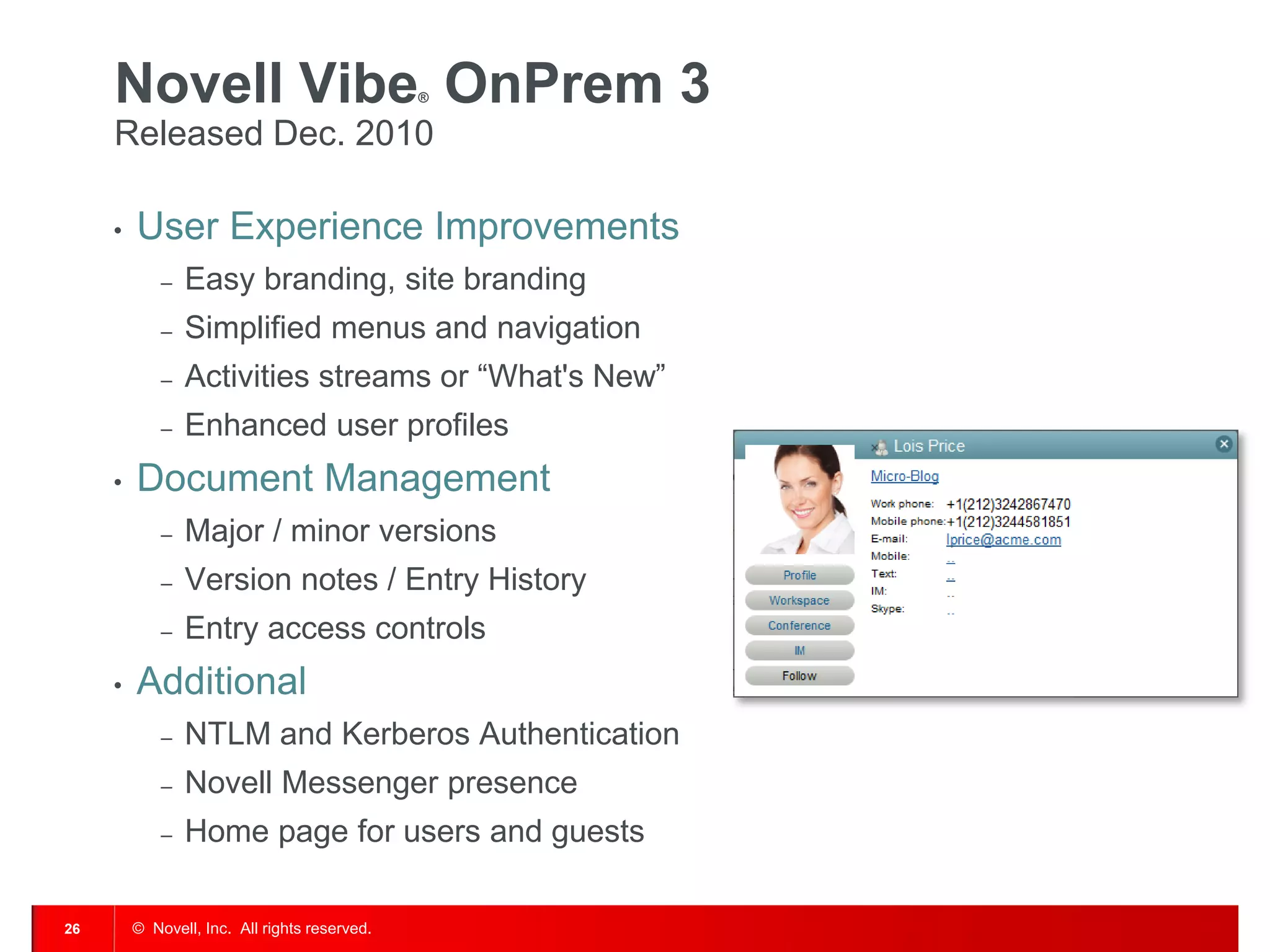 Novell Vibe OnPrem 3                      ®


     Released Dec. 2010

     •   User Experience Improvements
             –   Easy branding, site branding
             –   Simplified menus and navigation
             –   Activities streams or “What's New”
             –   Enhanced user profiles
     •   Document Management
             –   Major / minor versions
             –   Version notes / Entry History
             –   Entry access controls
     •   Additional
             –   NTLM and Kerberos Authentication
             –   Novell Messenger presence
             –   Home page for users and guests

26       © Novell, Inc. All rights reserved.
 
