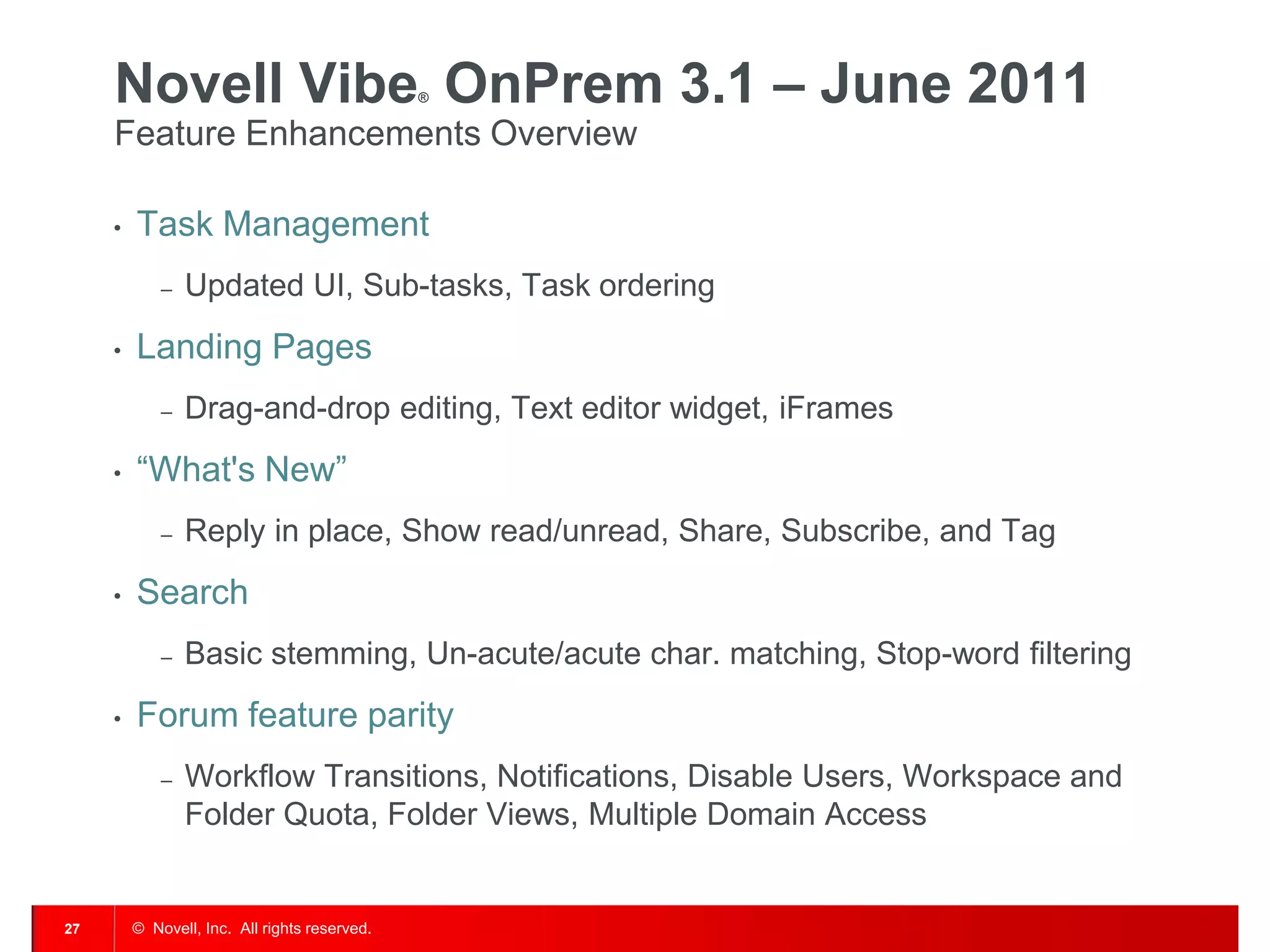 Novell Vibe OnPrem 3.1 – June 2011        ®


     Feature Enhancements Overview

     •   Task Management
             –   Updated UI, Sub-tasks, Task ordering
     •   Landing Pages
             –   Drag-and-drop editing, Text editor widget, iFrames
     •   “What's New”
             –   Reply in place, Show read/unread, Share, Subscribe, and Tag
     •   Search
             –   Basic stemming, Un-acute/acute char. matching, Stop-word filtering
     •   Forum feature parity
             –   Workflow Transitions, Notifications, Disable Users, Workspace and
                 Folder Quota, Folder Views, Multiple Domain Access


27       © Novell, Inc. All rights reserved.
 
