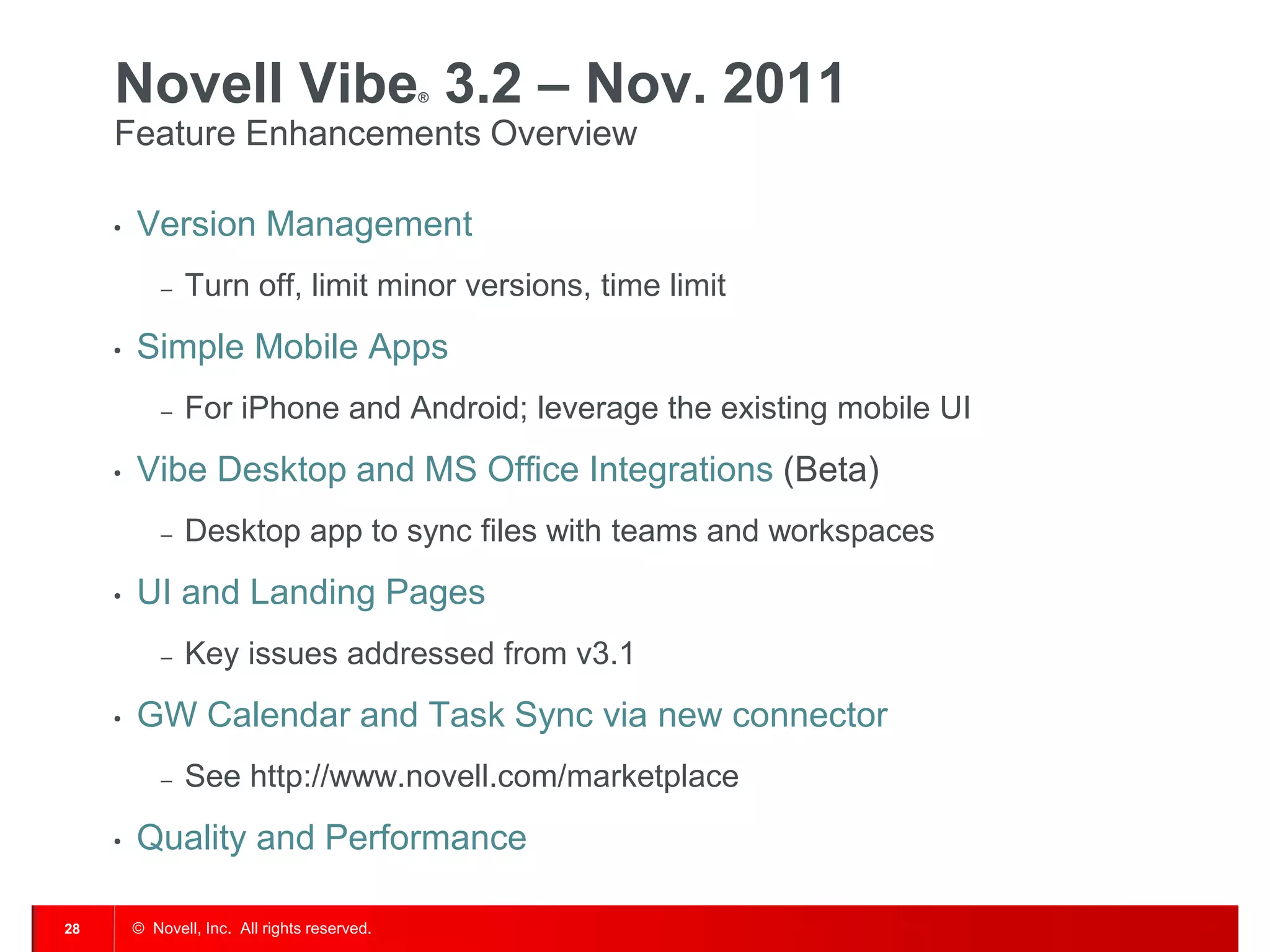 Novell Vibe 3.2 – Nov. 2011               ®


     Feature Enhancements Overview

     •   Version Management
             –   Turn off, limit minor versions, time limit
     •   Simple Mobile Apps
             –   For iPhone and Android; leverage the existing mobile UI
     •   Vibe Desktop and MS Office Integrations (Beta)
             –   Desktop app to sync files with teams and workspaces
     •   UI and Landing Pages
             –   Key issues addressed from v3.1
     •   GW Calendar and Task Sync via new connector
             –   See http://www.novell.com/marketplace
     •   Quality and Performance

28       © Novell, Inc. All rights reserved.
 