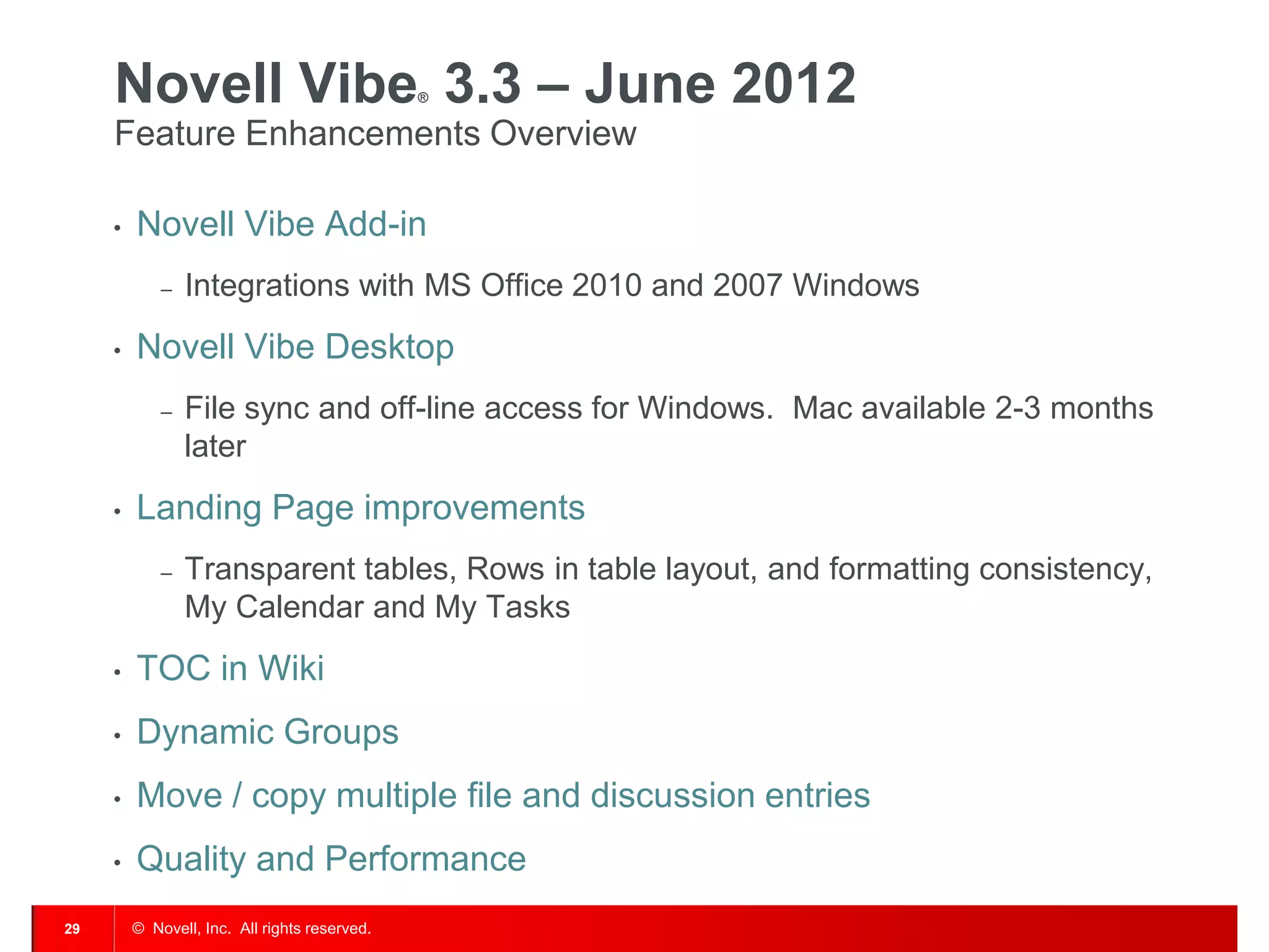 Novell Vibe 3.3 – June 2012               ®


     Feature Enhancements Overview

     •   Novell Vibe Add-in
             –   Integrations with MS Office 2010 and 2007 Windows
     •   Novell Vibe Desktop
             –   File sync and off-line access for Windows. Mac available 2-3 months
                 later
     •   Landing Page improvements
             –   Transparent tables, Rows in table layout, and formatting consistency,
                 My Calendar and My Tasks
     •   TOC in Wiki
     •   Dynamic Groups
     •   Move / copy multiple file and discussion entries
     •   Quality and Performance
29       © Novell, Inc. All rights reserved.
 
