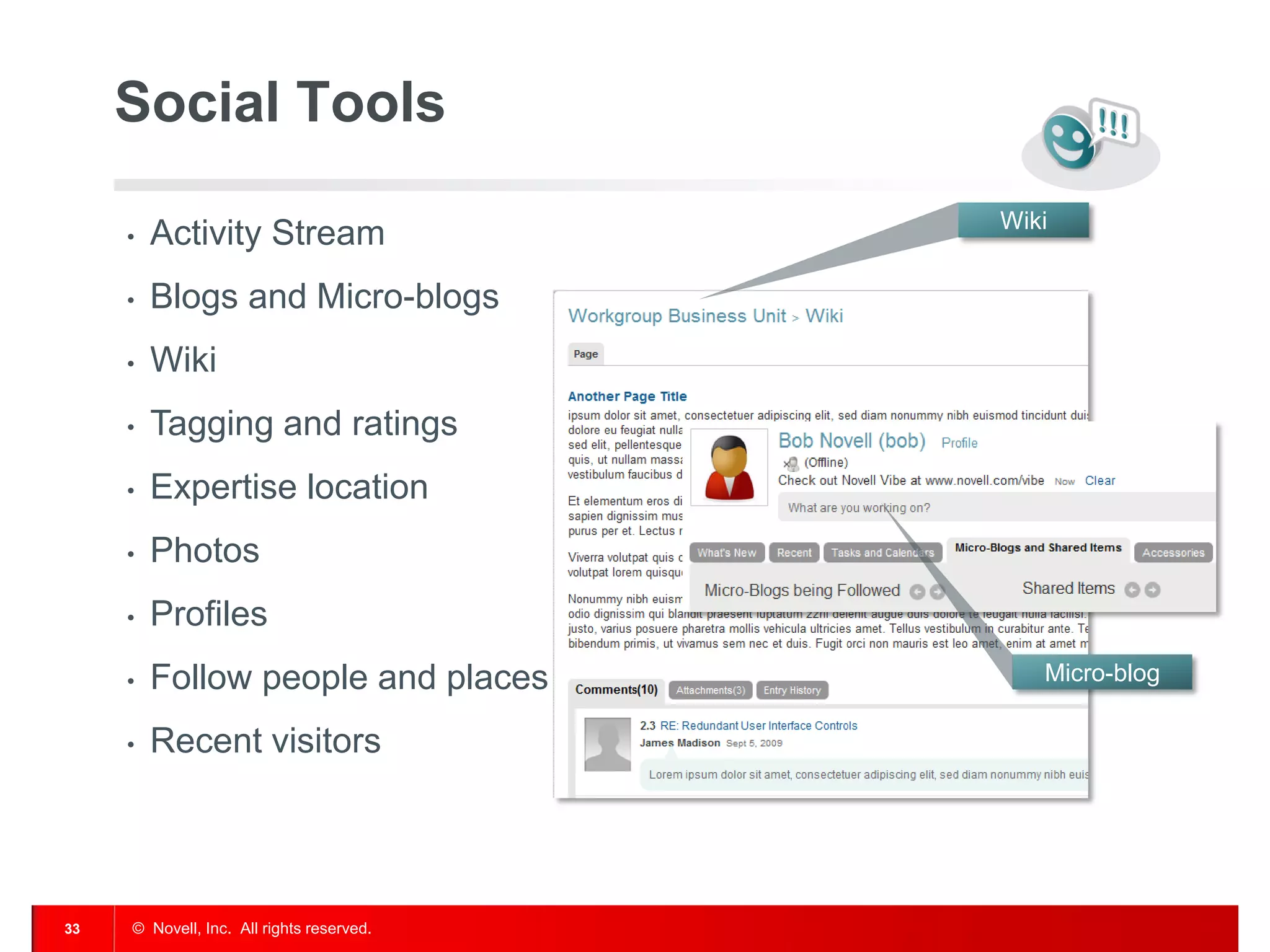 Social Tools
                                           Wiki
     •   Activity Stream
     •   Blogs and Micro-blogs
     •   Wiki
     •   Tagging and ratings
     •   Expertise location
     •   Photos
     •   Profiles
     •   Follow people and places             Micro-blog

     •   Recent visitors




33   © Novell, Inc. All rights reserved.
 