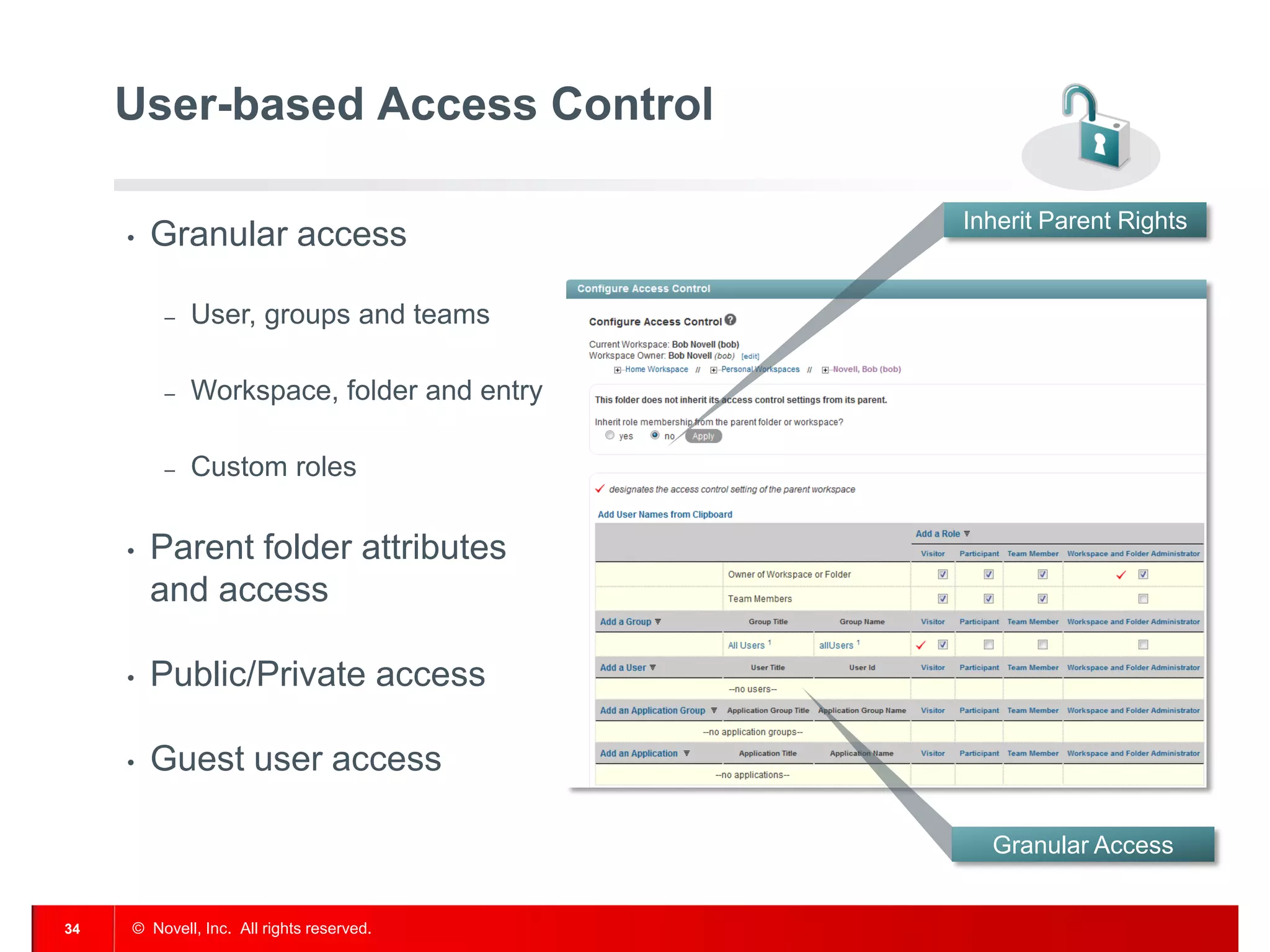 User-based Access Control

                                           Inherit Parent Rights
     •   Granular access

         –   User, groups and teams

         –   Workspace, folder and entry

         –   Custom roles

     •   Parent folder attributes
         and access

     •   Public/Private access

     •   Guest user access

                                             Granular Access


34   © Novell, Inc. All rights reserved.
 