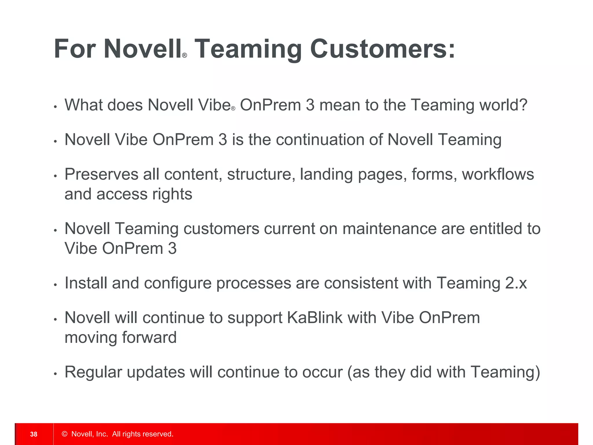 For Novell Teaming Customers:             ®




     •   What does Novell Vibe OnPrem 3 mean to the Teaming world?
                                                   ®




     •   Novell Vibe OnPrem 3 is the continuation of Novell Teaming

     •   Preserves all content, structure, landing pages, forms, workflows
         and access rights

     •   Novell Teaming customers current on maintenance are entitled to
         Vibe OnPrem 3

     •   Install and configure processes are consistent with Teaming 2.x

     •   Novell will continue to support KaBlink with Vibe OnPrem
         moving forward

     •   Regular updates will continue to occur (as they did with Teaming)


38       © Novell, Inc. All rights reserved.
 