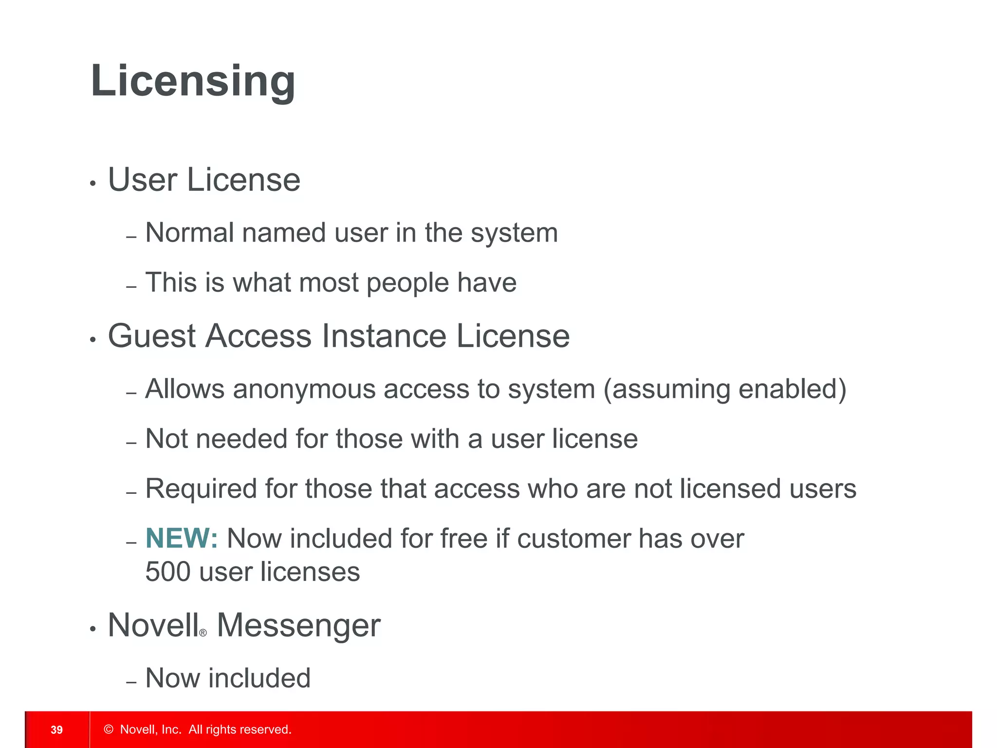 Licensing

     •   User License
             –   Normal named user in the system
             –   This is what most people have
     •   Guest Access Instance License
             –   Allows anonymous access to system (assuming enabled)
             –   Not needed for those with a user license
             –   Required for those that access who are not licensed users
             –   NEW: Now included for free if customer has over
                 500 user licenses
     •   Novell Messenger ®




             –   Now included
39       © Novell, Inc. All rights reserved.
 