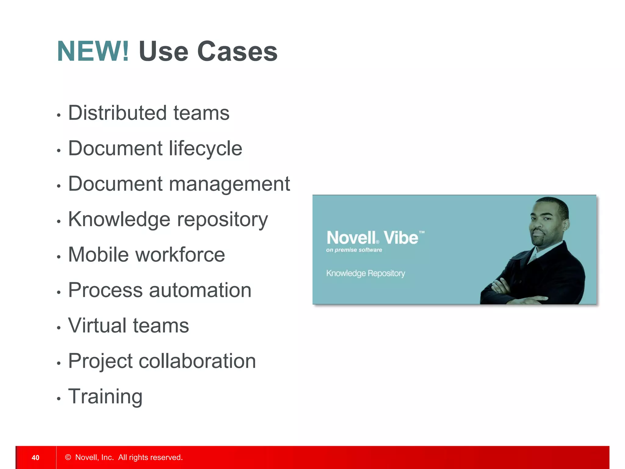 NEW! Use Cases

     •   Distributed teams
     •   Document lifecycle
     •   Document management
     •   Knowledge repository
     •   Mobile workforce
     •   Process automation
     •   Virtual teams
     •   Project collaboration
     •   Training

40       © Novell, Inc. All rights reserved.
 