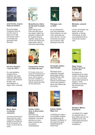 Amat-Piniella, Joaquim     Broeckhoven, Diane          Fàbregas, Laia             Michaels, Leonard
Roda de solitaris          Un dia amb el senyor        La llista                  Sylvia
                           Jules
(OV SHUVRQDWJHV            Quan l'Alícia sent          Un avi extremeny i         L’autor vol retratar una
G·DTXHVWD QRYHO OD         l'olor del cafè que el      una noia holandesa         època, els anys
HQV IDQ YLXUH OD           seu espòs Jules li ha       s'han trobat en un avió    seixanta, un temps
*XHUUD &LYLO GHV           preparat, s'aixeca del      i han conversat una        d’excessos, en què
G·DFWLWXGV YLWDOV L        llit. Aquest ritual es      mica. Ell mor i la noia    una experiència el va
FLUFXPVWjQFLHV             repeteix cada dia fins      s'emporta una caixa        marcar per sempre
SHUVRQDOV PROW             al matí que l'Alícia se'l   que el senyor volia        més.
GLYHUVHV                  troba sense vida al         ensenyar al seu fill.
                           sofà de la sala d'estar.




$WZRRG 0DUJDUHW           Canyameres, Ferran          Fernandez, Rufino          Roig, Teresa
/·DQ GHO GLOXYL           Les folles del mas          Gala Placidia              El primer dia de les
                                                                                  nostres vides
                           En Vinyals, pres en un      Recreació de la
En una hipotètica                                                                 En Daniel viu
                           camp de concentració en     trajectòria d’aquest
societat futura,                                                                  aclaparat per la rutina.
                           la França ocupada pels      personatge històric.
proliferen els cultes                                                             Un dia, a l’andana del
                           nazis, obté un permís       Gal·la Placídia, filla,
religiosos alternatius,                                                           metro, veu una noia i
                           per anar a treballar a un   germana, mare, i
com ara els Jardiners      mas de la comarca, on                                  sense saber perquè la
                                                       esposa d'emperadors,
de Déu, que                esdevé objecte del desig                               segueix. Junts
                                                       va ser sens dubte la
pronostiquen un            de dues germanes.                                      passaran un dia que
                                                       dona més influent del
segon diluvi universal.                                                           els canviarà per
                                                       seu temps.
                                                                                  sempre.




                                                                                  Sampere, Màrius
Berry, Steve               Cortés, Carles              Intente, Rubén             El gratacel
La traición                Sara, la dona sense         Mapa mut
veneciana                  atributs                                               La història d'un viatge
                           XVI Premi de                Judit Bonjoch viatja a     en ascensor per un
Una dona dominada pel      Literatura eròtica Vall     Los Angeles empesa         gran edifici que és una
desig d’emular el gran     d’Albaida. Una dona         per l'esperança de         metàfora de la vida.
conqueridor Alexandre      afronta una nova            retrobar-hi la Marta, la   Cada planta equival a
el Magne cerca allò que    etapa marcada per           seva germana gran,
ell es va emportar a la                                                           un episodi de
                           una passió                  desapareguda fa            l'existència...
tomba: el secret del seu
                           arrabassadora.              tretze anys.
poder.
 