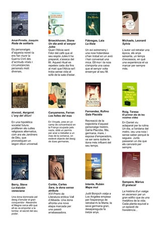 Amat-Piniella, Joaquim     Broeckhoven, Diane          Fàbregas, Laia             Michaels, Leonard
Roda de solitaris          Un dia amb el senyor        La llista                  Sylvia
                           Jules
Els personatges            Quan l'Alícia sent          Un avi extremeny i         L’autor vol retratar una
d’aquesta novel la         l'olor del cafè que el      una noia holandesa         època, els anys
ens fan viure la           seu espòs Jules li ha       s'han trobat en un avió    seixanta, un temps
Guerra Civil des           preparat, s'aixeca del      i han conversat una        d’excessos, en què
d’actituds vitals i        llit. Aquest ritual es      mica. Ell mor i la noia    una experiència el va
circumstàncies             repeteix cada dia fins      s'emporta una caixa        marcar per sempre
personals molt             al matí que l'Alícia se'l   que el senyor volia        més.
diverses.                  troba sense vida al         ensenyar al seu fill.
                           sofà de la sala d'estar.




Atwood, Margaret           Canyameres, Ferran          Fernandez, Rufino          Roig, Teresa
L’any del diluvi           Les folles del mas          Gala Placidia              El primer dia de les
                                                                                  nostres vides
                           En Vinyals, pres en un      Recreació de la
En una hipotètica                                                                 En Daniel viu
                           camp de concentració en     trajectòria d’aquest
societat futura,                                                                  aclaparat per la rutina.
                           la França ocupada pels      personatge històric.
proliferen els cultes                                                             Un dia, a l’andana del
                           nazis, obté un permís       Gal·la Placídia, filla,
religiosos alternatius,                                                           metro, veu una noia i
                           per anar a treballar a un   germana, mare, i
com ara els Jardiners      mas de la comarca, on                                  sense saber perquè la
                                                       esposa d'emperadors,
de Déu, que                esdevé objecte del desig                               segueix. Junts
                                                       va ser sens dubte la
pronostiquen un            de dues germanes.                                      passaran un dia que
                                                       dona més influent del
segon diluvi universal.                                                           els canviarà per
                                                       seu temps.
                                                                                  sempre.




                                                                                  Sampere, Màrius
Berry, Steve               Cortés, Carles              Intente, Rubén             El gratacel
La traición                Sara, la dona sense         Mapa mut
veneciana                  atributs                                               La història d'un viatge
                           XVI Premi de                Judit Bonjoch viatja a     en ascensor per un
Una dona dominada pel      Literatura eròtica Vall     Los Angeles empesa         gran edifici que és una
desig d’emular el gran     d’Albaida. Una dona         per l'esperança de         metàfora de la vida.
conqueridor Alexandre      afronta una nova            retrobar-hi la Marta, la   Cada planta equival a
el Magne cerca allò que    etapa marcada per           seva germana gran,
ell es va emportar a la                                                           un episodi de
                           una passió                  desapareguda fa            l'existència...
tomba: el secret del seu
                           arrabassadora.              tretze anys.
poder.
 