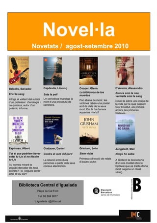 Novel·la
                     Novetats / agost-setembre 2010




Balcells, Salvador               Capdevila, Llorenç            Cooper, Glenn                  D’Avenia, Alessandro
                                                               La biblioteca de los           Blanca com la neu,
El vi fa sang                    Sota la pell                  muertos                        vermella com la sang
Intriga al voltant del suïcidi   Un periodista investiga la
                                                               Poc abans de morir, les        Novel·la sobre una etapa de
d’un professor d’enologia i      mort d’una prostituta de
                                                               víctimes reben una postal      la vida per la qual passem
de química, autor d’un           carretera.
                                                               amb la data de la seva         tots: l’institut, els primers
polèmic informe.                                               mort. Qui hi ha darrere        amors, les primeres
                                                               aquestes morts?                tristeses...




Espinosa, Albert                 Glattauer, Daniel             Grisham, John                  Jungstedt, Mari
Tot el que podríem haver         Contra el vent del nord       Siete vidas                    Ningú ho sabia
estat tu i jo si no fóssim
tu i jo                          La relació entre dues         Primera col·lecció de relats   A Gotland la descoberta
                                 persones a partir dels seus   d’aquest autor.                d’un cos mutilat obre la
I si només mirant-te             correus electrònics.                                         hipòtesi que es tracta d’una
pogués desvelar els teus                                                                      mort segons un ritual
secrets? I si pogués sentir                                                                   viking.
amb el teu cor?



         Biblioteca Central d’Igualada
                           Plaça de Cal Font
                           Tel. 93 804 9077
                        b.igualada.c@diba.cat
 