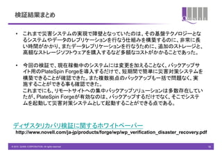 検証結果まとめ

   • これまで災害システムの実現で障壁となっていたのは、その基盤テクノロジーとな
     るシステムやデータのレプリケーションを行なう仕組みを構築するのに、非常に長
     い時間がかかり、またデータレプリケーションを行なうために、追加のストレージと、
     高額なストレージソフトウェアを購入するなど多額なコストがかかることであった。

   • 今回の検証で、現在稼働中のシステムには変更を加えることなく、バックアップサ
     イト用のPlateSpin Forgeを導入するだけで、短期間で簡単に災害対策システムを
     構築できることが確認できた。また複数拠点のバックアップも一括で問題なく、実
     施することができる事も確認できた。
     これまでにも、リモートサイトへの集中バックアップソリューションは多数存在してい
     たが、PlateSpin Forgeが有効なのは、バックアップするだけでなく、そこでシステ
     ムを起動して災害対策システムとして起動することができる点である。



 ディザスタリカバリ検証に関するホワイトペーパー
   http://www.novell.com/ja-jp/products/forge/wp/wp_verification_disaster_recovery.pdf

© 2010 QUNIE CORPORATION. All rights reserved.                                           16
 