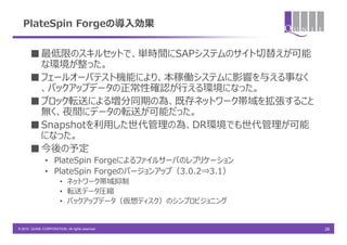 PlateSpin Forgeの導入効果


       ■ 最低限のスキルセットで、単時間にSAPシステムのサイト切替えが可能
         な環境が整った。
       ■ フェールオーバテスト機能により、本稼働システムに影響を与える事なく
         、バックアップデータの正常性確認が行える環境になった。
       ■ ブロック転送による増分同期の為、既存ネットワーク帯域を拡張すること
         無く、夜間にデータの転送が可能だった。
       ■ Snapshotを利用した世代管理の為、DR環境でも世代管理が可能
         になった。
       ■ 今後の予定
               • PlateSpin Forgeによるファイルサーバのレプリケーション
               • PlateSpin Forgeのバージョンアップ（3.0.2⇒3.1）
                        • ネットワーク帯域抑制
                        • 転送データ圧縮
                        • バックアップデータ（仮想ディスク）のシンプロビジョニング


© 2010 QUNIE CORPORATION. All rights reserved.           26
 