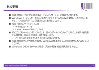 制約事項

       ■ 保護対象として設定可能な1パーティションサイズは、2TBまでとなります。
       ■ Windows / Linuxから参照可能なフィアルシステムのみ保護対象として設定可能
         です。（RAWデバイスは保護設定対象外となります。）
       ■ 対応可能なファイルシステムは
               • Windows：NTFS
               • Linux：ReiserFS/Ext2/Ext3
       ■ ディスクレプリケーション用ソフトウェア、他ベンダーのバックアップソフトウェアを同時使用
         する場合は、事前に検証頂く事を推奨します。
               • バックアップ時間帯をずらす等の対応も必要となります。
       ■ 保護対象がクラスタ構成の場合、Windows標準のクラスタ機能(MSCS/WSFC)と
         なります。
       ■ Windows 2000 Serverの場合、ブロック転送機能が使用できません。




© 2010 QUNIE CORPORATION. All rights reserved.         29
 