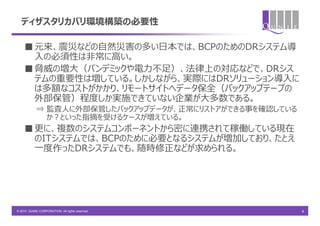 ディザスタリカバリ環境構築の必要性

    ■ 元来、震災などの自然災害の多い日本では、BCPのためのDRシステム導
      入の必須性は非常に高い。
    ■ 脅威の増大（パンデミックや電力不足）、法律上の対応などで、DRシス
      テムの重要性は増している。しかしながら、実際にはDRソリューション導入に
      は多額なコストがかかり、リモートサイトへデータ保全（バックアップテープの
      外部保管）程度しか実施できていない企業が大多数である。
            ⇒ 監査人に外部保管したバックアップデータが、正常にリストアができる事を確認している
              か？といった指摘を受けるケースが増えている。
    ■ 更に、複数のシステムコンポーネントから密に連携されて稼働している現在
      のITシステムでは、BCPのために必要となるシステムが増加しており、たとえ
      一度作ったDRシステムでも、随時修正などが求められる。




© 2010 QUNIE CORPORATION. All rights reserved.           4
 
