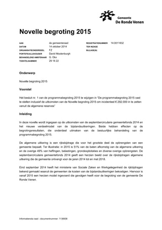 Novelle begroting 2015 
AAN de gemeenteraad REGISTRATIENUMMER 14.0011832 
DATUM 14 oktober 2014 TER INZAGE 
ORGANISATIEONDERDEEL FZ BIJLAGE(N) 
PORTEFEUILLEHOUDER David Moolenburgh 
BEHANDELEND AMBTENAAR G. Okx 
TOESTELNUMMER 29 16 22 
Onderwerp 
Novelle begroting 2015 
Voorstel 
Het besluit nr. 1 van de programmabegroting 2015 te wijzigen in “De programmabegroting 2015 vast 
te stellen inclusief de uitkomsten van de Novelle begroting 2015 om incidenteel € 292.000 in te zetten 
vanuit de algemene reserves” 
Inleiding 
In deze novelle wordt ingegaan op de uitkomsten van de septembercirculaire gemeentefonds 2014 en 
het nieuwe verdeelmodel van de bijstandsuitkeringen. Beide hebben effecten op de 
begrotingsresultaten, die onderdeel uitmaken van de bestuurlijke behandeling van de 
programmabegroting 2015. 
De algemene uitkering is een rijksbijdrage die voor het grootste deel de opbrengsten van een 
gemeente bepaalt. Ter illustratie: in 2015 is 51% van de baten afkomstig van de algemene uitkering 
en de overige 49% van heffingen, belastingen, grondexploitaties en diverse overige opbrengsten. De 
septembercirculaire gemeentefonds 2014 geeft een herzien beeld over de rijksbijdragen algemene 
uitkering die de gemeente ontvangt voor de jaren 2014 tot en met 2018. 
Eind september 2014 heeft het ministerie van Sociale Zaken en Werkgelegenheid de rijkbijdragen 
bekend gemaakt waaruit de gemeenten de kosten van de bijstandsuitkeringen bekostigen. Hiervoor is 
vanaf 2015 een herzien model ingevoerd die gevolgen heeft voor de begroting van de gemeente De 
Ronde Venen. 
Informatienota raad - documentnummer: 1138508 
 