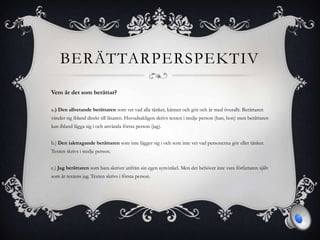 BERÄTTARPERSPEKTIV
Vem är det som berättar?
a.) Den allvetande berättaren som vet vad alla tänker, känner och gör och är med överallt. Berättaren
vänder sig ibland direkt till läsaren. Huvudsakligen skrivs texten i tredje person (han, hon) men berättaren
kan ibland lägga sig i och använda första person (jag).
b.) Den iakttagande berättaren som inte lägger sig i och som inte vet vad personerna gör eller tänker.
Texten skrivs i tredje person.
c.) Jag berättaren som bara skriver utifrån sin egen synvinkel. Men det behöver inte vara författaren själv
som är textens jag. Texten skrivs i första person.
 