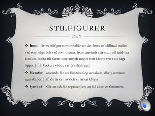 STILFIGURER
 Ironi – är en stilfigur som innebär att det finns en skillnad mellan
vad som sägs och vad som menas. Ironi används när man vill undvika
konflikt, locka till skratt eller antyda något som känns svårt att säga
öppet. Jmf. Vackert väder, va? (vid hällregn)
 Metafor – används för att förstärkning av sakers eller personers
egenskaper. Jmf. du är en ros och du är en klippa
 Symbol – När en sak får representera en idé eller ett fenomen.
 