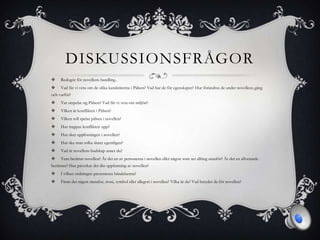 DISKUSSIONSFRÅGOR
 Redogör för novellens handling..
 Vad får vi veta om de olika karaktärerna i Pälsen? Vad har de för egenskaper? Hur förändras de under novellens gång
och varför?
 Var utspelar sig Pälsen? Vad får vi veta om miljön?
 Vilken är konflikten i Pälsen?
 Vilken roll spelar pälsen i novellen?
 Hur trappas konflikten upp?
 Hur sker upplösningen i novellen?
 Hur ska man tolka slutet egentligen?
 Vad är novellens budskap anser du?
 Vem berättar novellen? Är det en av personerna i novellen eller någon som ser allting utanför? Är det en allvetande
berättare? Hur påverkar det din uppfattning av novellen?
 I vilken ordningen presenteras händelserna?
 Finns det någon metafor, ironi, symbol eller allegori i novellen? Vilka är de? Vad betyder de för novellen?
 