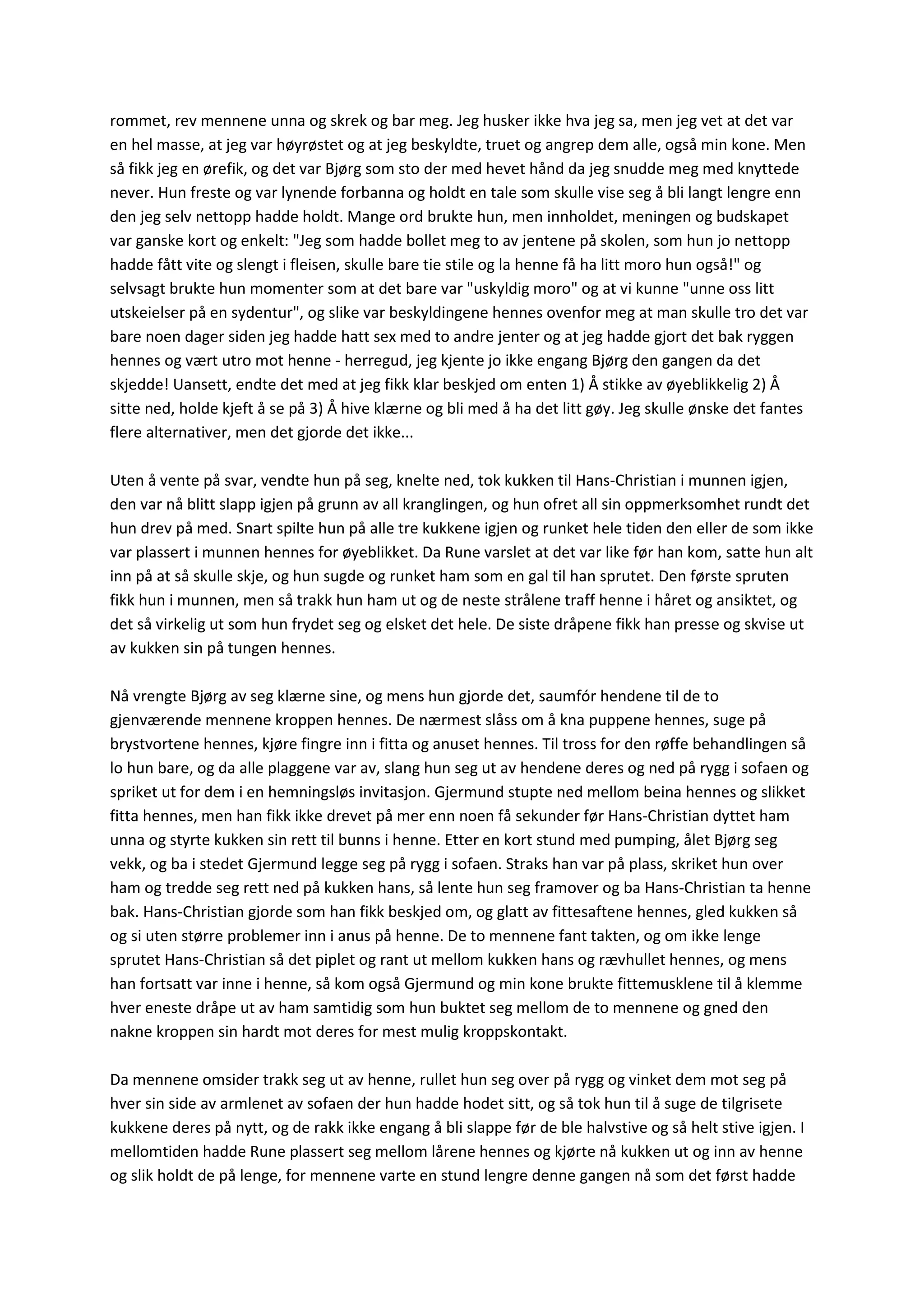 rommet, rev mennene unna og skrek og bar meg. Jeg husker ikke hva jeg sa, men jeg vet at det var
en hel masse, at jeg var høyrøstet og at jeg beskyldte, truet og angrep dem alle, også min kone. Men
så fikk jeg en ørefik, og det var Bjørg som sto der med hevet hånd da jeg snudde meg med knyttede
never. Hun freste og var lynende forbanna og holdt en tale som skulle vise seg å bli langt lengre enn
den jeg selv nettopp hadde holdt. Mange ord brukte hun, men innholdet, meningen og budskapet
var ganske kort og enkelt: "Jeg som hadde bollet meg to av jentene på skolen, som hun jo nettopp
hadde fått vite og slengt i fleisen, skulle bare tie stile og la henne få ha litt moro hun også!" og
selvsagt brukte hun momenter som at det bare var "uskyldig moro" og at vi kunne "unne oss litt
utskeielser på en sydentur", og slike var beskyldingene hennes ovenfor meg at man skulle tro det var
bare noen dager siden jeg hadde hatt sex med to andre jenter og at jeg hadde gjort det bak ryggen
hennes og vært utro mot henne - herregud, jeg kjente jo ikke engang Bjørg den gangen da det
skjedde! Uansett, endte det med at jeg fikk klar beskjed om enten 1) Å stikke av øyeblikkelig 2) Å
sitte ned, holde kjeft å se på 3) Å hive klærne og bli med å ha det litt gøy. Jeg skulle ønske det fantes
flere alternativer, men det gjorde det ikke...
Uten å vente på svar, vendte hun på seg, knelte ned, tok kukken til Hans-Christian i munnen igjen,
den var nå blitt slapp igjen på grunn av all kranglingen, og hun ofret all sin oppmerksomhet rundt det
hun drev på med. Snart spilte hun på alle tre kukkene igjen og runket hele tiden den eller de som ikke
var plassert i munnen hennes for øyeblikket. Da Rune varslet at det var like før han kom, satte hun alt
inn på at så skulle skje, og hun sugde og runket ham som en gal til han sprutet. Den første spruten
fikk hun i munnen, men så trakk hun ham ut og de neste strålene traff henne i håret og ansiktet, og
det så virkelig ut som hun frydet seg og elsket det hele. De siste dråpene fikk han presse og skvise ut
av kukken sin på tungen hennes.
Nå vrengte Bjørg av seg klærne sine, og mens hun gjorde det, saumfór hendene til de to
gjenværende mennene kroppen hennes. De nærmest slåss om å kna puppene hennes, suge på
brystvortene hennes, kjøre fingre inn i fitta og anuset hennes. Til tross for den røffe behandlingen så
lo hun bare, og da alle plaggene var av, slang hun seg ut av hendene deres og ned på rygg i sofaen og
spriket ut for dem i en hemningsløs invitasjon. Gjermund stupte ned mellom beina hennes og slikket
fitta hennes, men han fikk ikke drevet på mer enn noen få sekunder før Hans-Christian dyttet ham
unna og styrte kukken sin rett til bunns i henne. Etter en kort stund med pumping, ålet Bjørg seg
vekk, og ba i stedet Gjermund legge seg på rygg i sofaen. Straks han var på plass, skriket hun over
ham og tredde seg rett ned på kukken hans, så lente hun seg framover og ba Hans-Christian ta henne
bak. Hans-Christian gjorde som han fikk beskjed om, og glatt av fittesaftene hennes, gled kukken så
og si uten større problemer inn i anus på henne. De to mennene fant takten, og om ikke lenge
sprutet Hans-Christian så det piplet og rant ut mellom kukken hans og rævhullet hennes, og mens
han fortsatt var inne i henne, så kom også Gjermund og min kone brukte fittemusklene til å klemme
hver eneste dråpe ut av ham samtidig som hun buktet seg mellom de to mennene og gned den
nakne kroppen sin hardt mot deres for mest mulig kroppskontakt.
Da mennene omsider trakk seg ut av henne, rullet hun seg over på rygg og vinket dem mot seg på
hver sin side av armlenet av sofaen der hun hadde hodet sitt, og så tok hun til å suge de tilgrisete
kukkene deres på nytt, og de rakk ikke engang å bli slappe før de ble halvstive og så helt stive igjen. I
mellomtiden hadde Rune plassert seg mellom lårene hennes og kjørte nå kukken ut og inn av henne
og slik holdt de på lenge, for mennene varte en stund lengre denne gangen nå som det først hadde
 