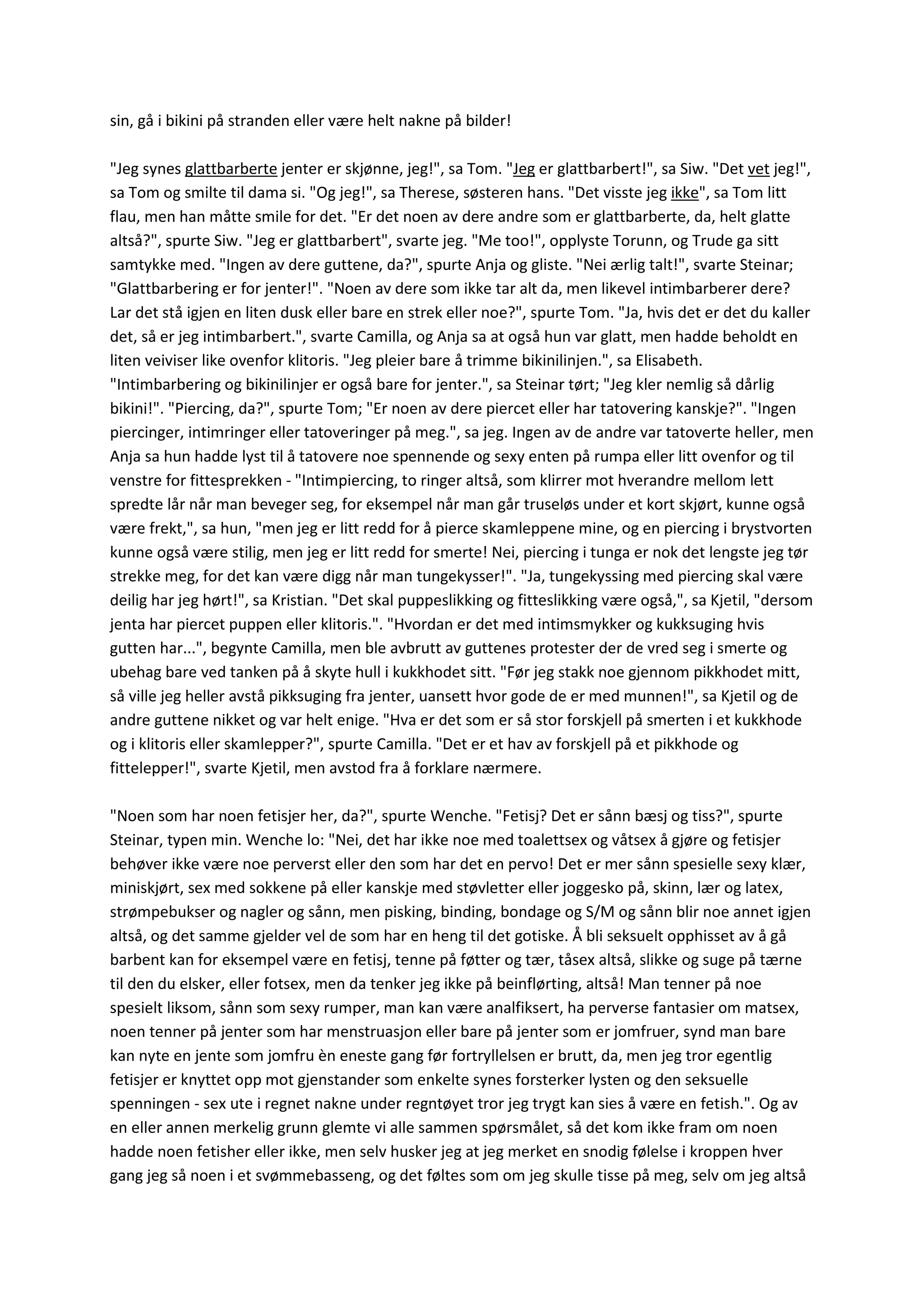 sin, gå i bikini på stranden eller være helt nakne på bilder!
"Jeg synes glattbarberte jenter er skjønne, jeg!", sa Tom. "Jeg er glattbarbert!", sa Siw. "Det vet jeg!",
sa Tom og smilte til dama si. "Og jeg!", sa Therese, søsteren hans. "Det visste jeg ikke", sa Tom litt
flau, men han måtte smile for det. "Er det noen av dere andre som er glattbarberte, da, helt glatte
altså?", spurte Siw. "Jeg er glattbarbert", svarte jeg. "Me too!", opplyste Torunn, og Trude ga sitt
samtykke med. "Ingen av dere guttene, da?", spurte Anja og gliste. "Nei ærlig talt!", svarte Steinar;
"Glattbarbering er for jenter!". "Noen av dere som ikke tar alt da, men likevel intimbarberer dere?
Lar det stå igjen en liten dusk eller bare en strek eller noe?", spurte Tom. "Ja, hvis det er det du kaller
det, så er jeg intimbarbert.", svarte Camilla, og Anja sa at også hun var glatt, men hadde beholdt en
liten veiviser like ovenfor klitoris. "Jeg pleier bare å trimme bikinilinjen.", sa Elisabeth.
"Intimbarbering og bikinilinjer er også bare for jenter.", sa Steinar tørt; "Jeg kler nemlig så dårlig
bikini!". "Piercing, da?", spurte Tom; "Er noen av dere piercet eller har tatovering kanskje?". "Ingen
piercinger, intimringer eller tatoveringer på meg.", sa jeg. Ingen av de andre var tatoverte heller, men
Anja sa hun hadde lyst til å tatovere noe spennende og sexy enten på rumpa eller litt ovenfor og til
venstre for fittesprekken - "Intimpiercing, to ringer altså, som klirrer mot hverandre mellom lett
spredte lår når man beveger seg, for eksempel når man går truseløs under et kort skjørt, kunne også
være frekt,", sa hun, "men jeg er litt redd for å pierce skamleppene mine, og en piercing i brystvorten
kunne også være stilig, men jeg er litt redd for smerte! Nei, piercing i tunga er nok det lengste jeg tør
strekke meg, for det kan være digg når man tungekysser!". "Ja, tungekyssing med piercing skal være
deilig har jeg hørt!", sa Kristian. "Det skal puppeslikking og fitteslikking være også,", sa Kjetil, "dersom
jenta har piercet puppen eller klitoris.". "Hvordan er det med intimsmykker og kukksuging hvis
gutten har...", begynte Camilla, men ble avbrutt av guttenes protester der de vred seg i smerte og
ubehag bare ved tanken på å skyte hull i kukkhodet sitt. "Før jeg stakk noe gjennom pikkhodet mitt,
så ville jeg heller avstå pikksuging fra jenter, uansett hvor gode de er med munnen!", sa Kjetil og de
andre guttene nikket og var helt enige. "Hva er det som er så stor forskjell på smerten i et kukkhode
og i klitoris eller skamlepper?", spurte Camilla. "Det er et hav av forskjell på et pikkhode og
fittelepper!", svarte Kjetil, men avstod fra å forklare nærmere.
"Noen som har noen fetisjer her, da?", spurte Wenche. "Fetisj? Det er sånn bæsj og tiss?", spurte
Steinar, typen min. Wenche lo: "Nei, det har ikke noe med toalettsex og våtsex å gjøre og fetisjer
behøver ikke være noe perverst eller den som har det en pervo! Det er mer sånn spesielle sexy klær,
miniskjørt, sex med sokkene på eller kanskje med støvletter eller joggesko på, skinn, lær og latex,
strømpebukser og nagler og sånn, men pisking, binding, bondage og S/M og sånn blir noe annet igjen
altså, og det samme gjelder vel de som har en heng til det gotiske. Å bli seksuelt opphisset av å gå
barbent kan for eksempel være en fetisj, tenne på føtter og tær, tåsex altså, slikke og suge på tærne
til den du elsker, eller fotsex, men da tenker jeg ikke på beinflørting, altså! Man tenner på noe
spesielt liksom, sånn som sexy rumper, man kan være analfiksert, ha perverse fantasier om matsex,
noen tenner på jenter som har menstruasjon eller bare på jenter som er jomfruer, synd man bare
kan nyte en jente som jomfru èn eneste gang før fortryllelsen er brutt, da, men jeg tror egentlig
fetisjer er knyttet opp mot gjenstander som enkelte synes forsterker lysten og den seksuelle
spenningen - sex ute i regnet nakne under regntøyet tror jeg trygt kan sies å være en fetish.". Og av
en eller annen merkelig grunn glemte vi alle sammen spørsmålet, så det kom ikke fram om noen
hadde noen fetisher eller ikke, men selv husker jeg at jeg merket en snodig følelse i kroppen hver
gang jeg så noen i et svømmebasseng, og det føltes som om jeg skulle tisse på meg, selv om jeg altså
 