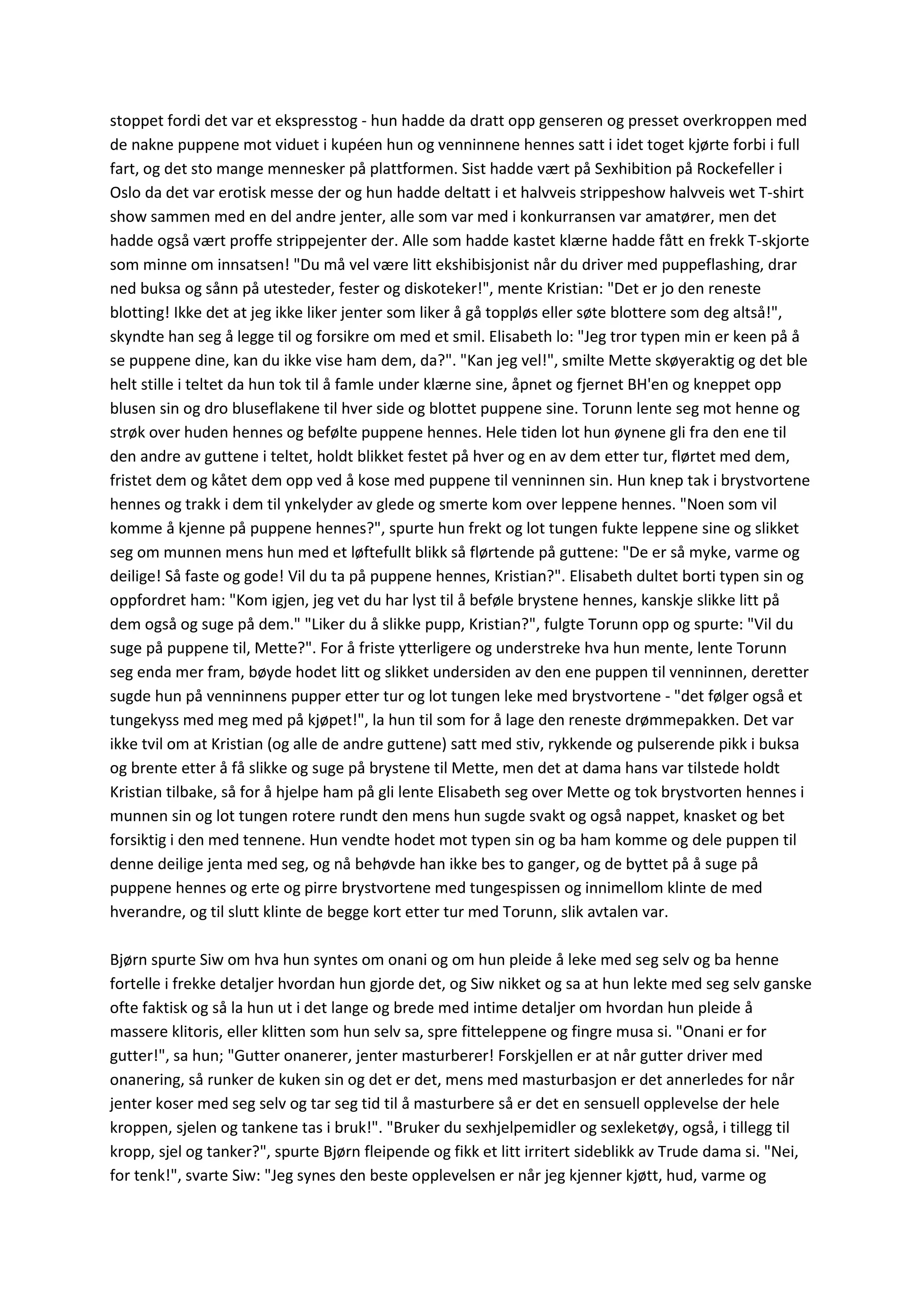 stoppet fordi det var et ekspresstog - hun hadde da dratt opp genseren og presset overkroppen med
de nakne puppene mot viduet i kupéen hun og venninnene hennes satt i idet toget kjørte forbi i full
fart, og det sto mange mennesker på plattformen. Sist hadde vært på Sexhibition på Rockefeller i
Oslo da det var erotisk messe der og hun hadde deltatt i et halvveis strippeshow halvveis wet T-shirt
show sammen med en del andre jenter, alle som var med i konkurransen var amatører, men det
hadde også vært proffe strippejenter der. Alle som hadde kastet klærne hadde fått en frekk T-skjorte
som minne om innsatsen! "Du må vel være litt ekshibisjonist når du driver med puppeflashing, drar
ned buksa og sånn på utesteder, fester og diskoteker!", mente Kristian: "Det er jo den reneste
blotting! Ikke det at jeg ikke liker jenter som liker å gå toppløs eller søte blottere som deg altså!",
skyndte han seg å legge til og forsikre om med et smil. Elisabeth lo: "Jeg tror typen min er keen på å
se puppene dine, kan du ikke vise ham dem, da?". "Kan jeg vel!", smilte Mette skøyeraktig og det ble
helt stille i teltet da hun tok til å famle under klærne sine, åpnet og fjernet BH'en og kneppet opp
blusen sin og dro bluseflakene til hver side og blottet puppene sine. Torunn lente seg mot henne og
strøk over huden hennes og befølte puppene hennes. Hele tiden lot hun øynene gli fra den ene til
den andre av guttene i teltet, holdt blikket festet på hver og en av dem etter tur, flørtet med dem,
fristet dem og kåtet dem opp ved å kose med puppene til venninnen sin. Hun knep tak i brystvortene
hennes og trakk i dem til ynkelyder av glede og smerte kom over leppene hennes. "Noen som vil
komme å kjenne på puppene hennes?", spurte hun frekt og lot tungen fukte leppene sine og slikket
seg om munnen mens hun med et løftefullt blikk så flørtende på guttene: "De er så myke, varme og
deilige! Så faste og gode! Vil du ta på puppene hennes, Kristian?". Elisabeth dultet borti typen sin og
oppfordret ham: "Kom igjen, jeg vet du har lyst til å beføle brystene hennes, kanskje slikke litt på
dem også og suge på dem." "Liker du å slikke pupp, Kristian?", fulgte Torunn opp og spurte: "Vil du
suge på puppene til, Mette?". For å friste ytterligere og understreke hva hun mente, lente Torunn
seg enda mer fram, bøyde hodet litt og slikket undersiden av den ene puppen til venninnen, deretter
sugde hun på venninnens pupper etter tur og lot tungen leke med brystvortene - "det følger også et
tungekyss med meg med på kjøpet!", la hun til som for å lage den reneste drømmepakken. Det var
ikke tvil om at Kristian (og alle de andre guttene) satt med stiv, rykkende og pulserende pikk i buksa
og brente etter å få slikke og suge på brystene til Mette, men det at dama hans var tilstede holdt
Kristian tilbake, så for å hjelpe ham på gli lente Elisabeth seg over Mette og tok brystvorten hennes i
munnen sin og lot tungen rotere rundt den mens hun sugde svakt og også nappet, knasket og bet
forsiktig i den med tennene. Hun vendte hodet mot typen sin og ba ham komme og dele puppen til
denne deilige jenta med seg, og nå behøvde han ikke bes to ganger, og de byttet på å suge på
puppene hennes og erte og pirre brystvortene med tungespissen og innimellom klinte de med
hverandre, og til slutt klinte de begge kort etter tur med Torunn, slik avtalen var.
Bjørn spurte Siw om hva hun syntes om onani og om hun pleide å leke med seg selv og ba henne
fortelle i frekke detaljer hvordan hun gjorde det, og Siw nikket og sa at hun lekte med seg selv ganske
ofte faktisk og så la hun ut i det lange og brede med intime detaljer om hvordan hun pleide å
massere klitoris, eller klitten som hun selv sa, spre fitteleppene og fingre musa si. "Onani er for
gutter!", sa hun; "Gutter onanerer, jenter masturberer! Forskjellen er at når gutter driver med
onanering, så runker de kuken sin og det er det, mens med masturbasjon er det annerledes for når
jenter koser med seg selv og tar seg tid til å masturbere så er det en sensuell opplevelse der hele
kroppen, sjelen og tankene tas i bruk!". "Bruker du sexhjelpemidler og sexleketøy, også, i tillegg til
kropp, sjel og tanker?", spurte Bjørn fleipende og fikk et litt irritert sideblikk av Trude dama si. "Nei,
for tenk!", svarte Siw: "Jeg synes den beste opplevelsen er når jeg kjenner kjøtt, hud, varme og
 
