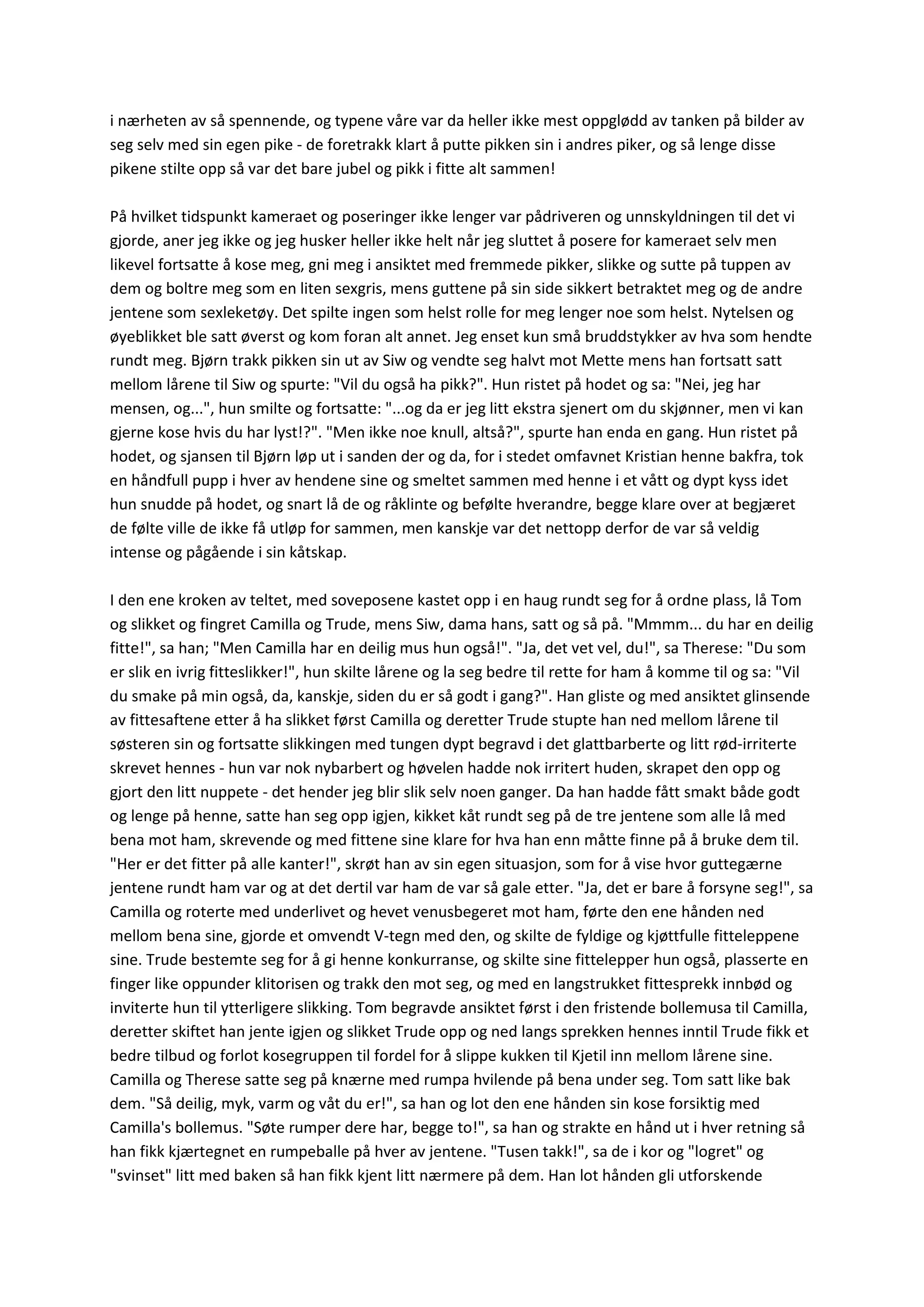 i nærheten av så spennende, og typene våre var da heller ikke mest oppglødd av tanken på bilder av
seg selv med sin egen pike - de foretrakk klart å putte pikken sin i andres piker, og så lenge disse
pikene stilte opp så var det bare jubel og pikk i fitte alt sammen!
På hvilket tidspunkt kameraet og poseringer ikke lenger var pådriveren og unnskyldningen til det vi
gjorde, aner jeg ikke og jeg husker heller ikke helt når jeg sluttet å posere for kameraet selv men
likevel fortsatte å kose meg, gni meg i ansiktet med fremmede pikker, slikke og sutte på tuppen av
dem og boltre meg som en liten sexgris, mens guttene på sin side sikkert betraktet meg og de andre
jentene som sexleketøy. Det spilte ingen som helst rolle for meg lenger noe som helst. Nytelsen og
øyeblikket ble satt øverst og kom foran alt annet. Jeg enset kun små bruddstykker av hva som hendte
rundt meg. Bjørn trakk pikken sin ut av Siw og vendte seg halvt mot Mette mens han fortsatt satt
mellom lårene til Siw og spurte: "Vil du også ha pikk?". Hun ristet på hodet og sa: "Nei, jeg har
mensen, og...", hun smilte og fortsatte: "...og da er jeg litt ekstra sjenert om du skjønner, men vi kan
gjerne kose hvis du har lyst!?". "Men ikke noe knull, altså?", spurte han enda en gang. Hun ristet på
hodet, og sjansen til Bjørn løp ut i sanden der og da, for i stedet omfavnet Kristian henne bakfra, tok
en håndfull pupp i hver av hendene sine og smeltet sammen med henne i et vått og dypt kyss idet
hun snudde på hodet, og snart lå de og råklinte og befølte hverandre, begge klare over at begjæret
de følte ville de ikke få utløp for sammen, men kanskje var det nettopp derfor de var så veldig
intense og pågående i sin kåtskap.
I den ene kroken av teltet, med soveposene kastet opp i en haug rundt seg for å ordne plass, lå Tom
og slikket og fingret Camilla og Trude, mens Siw, dama hans, satt og så på. "Mmmm... du har en deilig
fitte!", sa han; "Men Camilla har en deilig mus hun også!". "Ja, det vet vel, du!", sa Therese: "Du som
er slik en ivrig fitteslikker!", hun skilte lårene og la seg bedre til rette for ham å komme til og sa: "Vil
du smake på min også, da, kanskje, siden du er så godt i gang?". Han gliste og med ansiktet glinsende
av fittesaftene etter å ha slikket først Camilla og deretter Trude stupte han ned mellom lårene til
søsteren sin og fortsatte slikkingen med tungen dypt begravd i det glattbarberte og litt rød-irriterte
skrevet hennes - hun var nok nybarbert og høvelen hadde nok irritert huden, skrapet den opp og
gjort den litt nuppete - det hender jeg blir slik selv noen ganger. Da han hadde fått smakt både godt
og lenge på henne, satte han seg opp igjen, kikket kåt rundt seg på de tre jentene som alle lå med
bena mot ham, skrevende og med fittene sine klare for hva han enn måtte finne på å bruke dem til.
"Her er det fitter på alle kanter!", skrøt han av sin egen situasjon, som for å vise hvor guttegærne
jentene rundt ham var og at det dertil var ham de var så gale etter. "Ja, det er bare å forsyne seg!", sa
Camilla og roterte med underlivet og hevet venusbegeret mot ham, førte den ene hånden ned
mellom bena sine, gjorde et omvendt V-tegn med den, og skilte de fyldige og kjøttfulle fitteleppene
sine. Trude bestemte seg for å gi henne konkurranse, og skilte sine fittelepper hun også, plasserte en
finger like oppunder klitorisen og trakk den mot seg, og med en langstrukket fittesprekk innbød og
inviterte hun til ytterligere slikking. Tom begravde ansiktet først i den fristende bollemusa til Camilla,
deretter skiftet han jente igjen og slikket Trude opp og ned langs sprekken hennes inntil Trude fikk et
bedre tilbud og forlot kosegruppen til fordel for å slippe kukken til Kjetil inn mellom lårene sine.
Camilla og Therese satte seg på knærne med rumpa hvilende på bena under seg. Tom satt like bak
dem. "Så deilig, myk, varm og våt du er!", sa han og lot den ene hånden sin kose forsiktig med
Camilla's bollemus. "Søte rumper dere har, begge to!", sa han og strakte en hånd ut i hver retning så
han fikk kjærtegnet en rumpeballe på hver av jentene. "Tusen takk!", sa de i kor og "logret" og
"svinset" litt med baken så han fikk kjent litt nærmere på dem. Han lot hånden gli utforskende
 