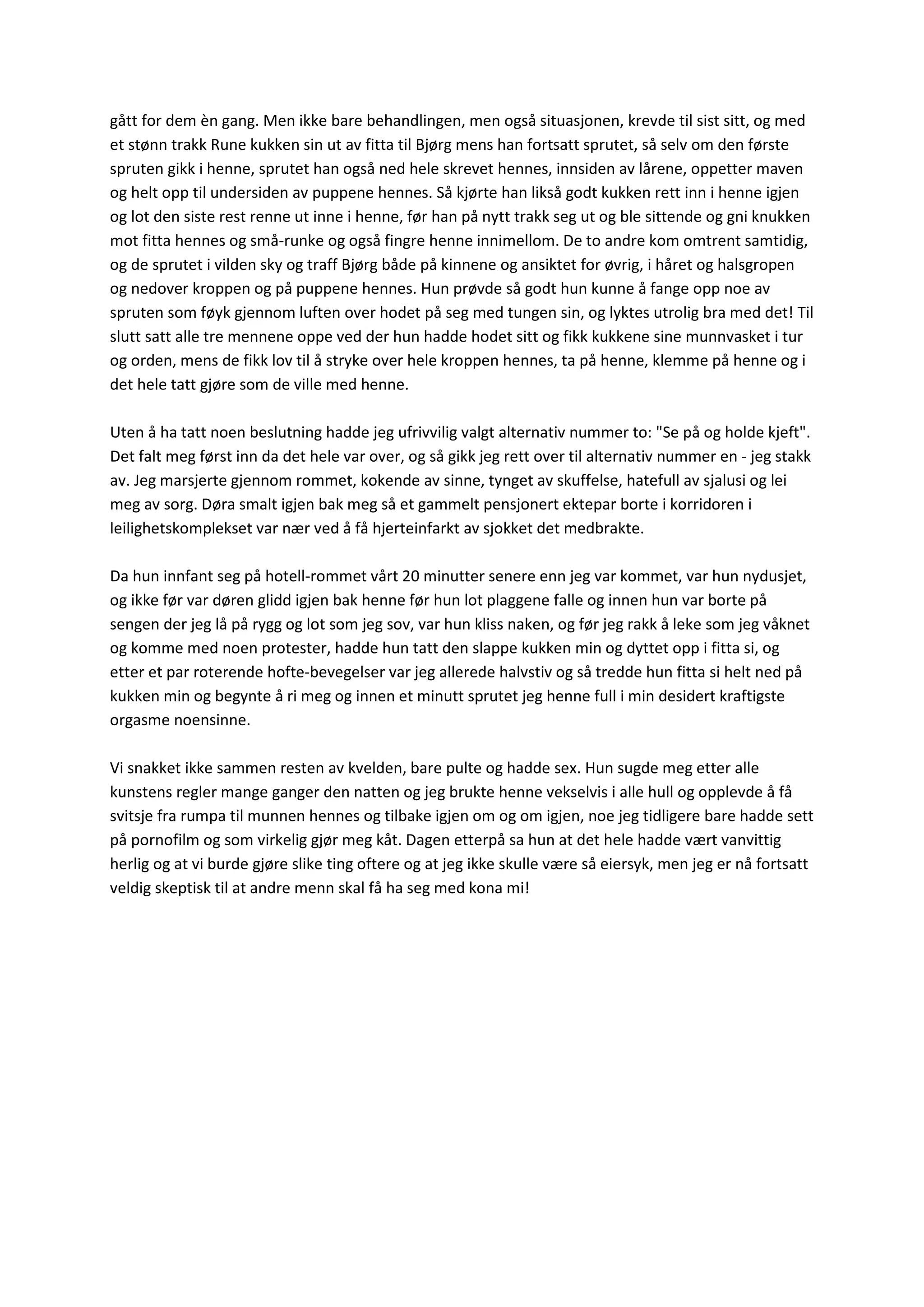 gått for dem èn gang. Men ikke bare behandlingen, men også situasjonen, krevde til sist sitt, og med
et stønn trakk Rune kukken sin ut av fitta til Bjørg mens han fortsatt sprutet, så selv om den første
spruten gikk i henne, sprutet han også ned hele skrevet hennes, innsiden av lårene, oppetter maven
og helt opp til undersiden av puppene hennes. Så kjørte han likså godt kukken rett inn i henne igjen
og lot den siste rest renne ut inne i henne, før han på nytt trakk seg ut og ble sittende og gni knukken
mot fitta hennes og små-runke og også fingre henne innimellom. De to andre kom omtrent samtidig,
og de sprutet i vilden sky og traff Bjørg både på kinnene og ansiktet for øvrig, i håret og halsgropen
og nedover kroppen og på puppene hennes. Hun prøvde så godt hun kunne å fange opp noe av
spruten som føyk gjennom luften over hodet på seg med tungen sin, og lyktes utrolig bra med det! Til
slutt satt alle tre mennene oppe ved der hun hadde hodet sitt og fikk kukkene sine munnvasket i tur
og orden, mens de fikk lov til å stryke over hele kroppen hennes, ta på henne, klemme på henne og i
det hele tatt gjøre som de ville med henne.
Uten å ha tatt noen beslutning hadde jeg ufrivvilig valgt alternativ nummer to: "Se på og holde kjeft".
Det falt meg først inn da det hele var over, og så gikk jeg rett over til alternativ nummer en - jeg stakk
av. Jeg marsjerte gjennom rommet, kokende av sinne, tynget av skuffelse, hatefull av sjalusi og lei
meg av sorg. Døra smalt igjen bak meg så et gammelt pensjonert ektepar borte i korridoren i
leilighetskomplekset var nær ved å få hjerteinfarkt av sjokket det medbrakte.
Da hun innfant seg på hotell-rommet vårt 20 minutter senere enn jeg var kommet, var hun nydusjet,
og ikke før var døren glidd igjen bak henne før hun lot plaggene falle og innen hun var borte på
sengen der jeg lå på rygg og lot som jeg sov, var hun kliss naken, og før jeg rakk å leke som jeg våknet
og komme med noen protester, hadde hun tatt den slappe kukken min og dyttet opp i fitta si, og
etter et par roterende hofte-bevegelser var jeg allerede halvstiv og så tredde hun fitta si helt ned på
kukken min og begynte å ri meg og innen et minutt sprutet jeg henne full i min desidert kraftigste
orgasme noensinne.
Vi snakket ikke sammen resten av kvelden, bare pulte og hadde sex. Hun sugde meg etter alle
kunstens regler mange ganger den natten og jeg brukte henne vekselvis i alle hull og opplevde å få
svitsje fra rumpa til munnen hennes og tilbake igjen om og om igjen, noe jeg tidligere bare hadde sett
på pornofilm og som virkelig gjør meg kåt. Dagen etterpå sa hun at det hele hadde vært vanvittig
herlig og at vi burde gjøre slike ting oftere og at jeg ikke skulle være så eiersyk, men jeg er nå fortsatt
veldig skeptisk til at andre menn skal få ha seg med kona mi!
 